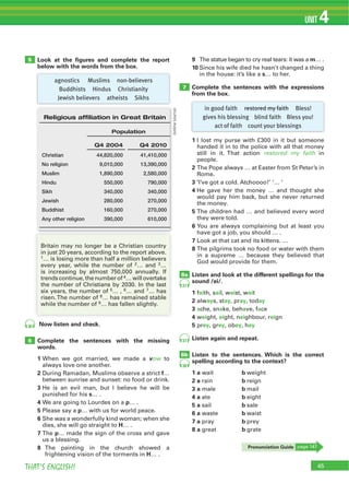 THAT’S ENGLISH!
UNIT 4
Look at the ﬁgures and complete the report
below with the words from the box.
Now listen and check.
Complete the sentences with the missing
words.
1 When we got married, we made a vow to
always love one another.
2 During Ramadan, Muslims observe a strict f…
between sunrise and sunset: no food or drink.
3 He is an evil man, but I believe he will be
punished for his s… .
4 We are going to Lourdes on a p… .
5 Please say a p… with us for world peace.
6 She was a wonderfully kind woman; when she
dies, she will go straight to H… .
7 p… made the sign of the cross and gave
us a blessing.
8
frightening vision of the torments in H… .
6
5
7
8a
8b
36
37
37
38
9 m… .
10 Since his wife died he hasn’t changed a thing
in the house: it’s like a s… to her.
Complete the sentences with the expressions
from the box.
1 I lost my purse with £300 in it but someone
handed it in to the police with all that money
restored my faith in
people.
2
Rome.
3 ‘I’ve got a cold. Atchoooo!’ ‘… ’
4 He gave her the money … and thought she
would pay him back, but she never returned
the money.
5
they were told.
6 You are always complaining but at least you
have got a job, you should … .
7 Look at that cat and its kittens. …
8
in a supreme … because they believed that
God would provide for them.
Listen and look at the different spellings for the
sound /ei/.
1 faith, sail, waist, wait
2 always, stay, pray, today
3 ache, snake, behave, face
4 weight, eight, neighbour, reign
5 prey, grey, obey, hey
Listen again and repeat.
Listen to the sentences. Which is the correct
spelling according to the context?
1 a wait b weight
2 a rain b reign
3 a male b mail
4 a ate b eight
5 a sail b sale
6 a waste b waist
7 a pray b prey
8 a great b grate
in good faith restored my faith Bless!
gives his blessing blind faith Bless you!
act of faith count your blessings
agnostics Muslims non-believers
Buddhists Hindus Christianity
Jewish believers atheists Sikhs
Britain may no longer be a Christian country
in just 20 years, according to the report above.
1… is losing more than half a million believers
every year, while the number of 2… and 3…
is increasing by almost 750,000 annually. If
trends continue, the number of 4… will overtake
the number of Christians by 2030. In the last
six years, the number of 5… , 6… and 7… has
8… has remained stable
while the number of 9… has fallen slightly.
45
Religious affiliation in Great Britain
Population
Q4 2004 Q4 2010
Christian 44,820,000 41,410,000
No religion 9,010,000 13,390,000
Muslim 1,890,000 2,580,000
Hindu 550,000 790,000
Sikh 340,000 340,000
Jewish 280,000 270,000
Buddhist 160,000 270,000
Any other religion 390,000 610,000
(onlinesource)
Pronunciation Guide page 147
 