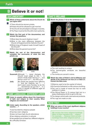 46 THAT’S ENGLISH!
Faith
B Believe it or not!
THAT’S IRELAND
SAME LANGUAGE, DIFFERENT LIVES
DOCUMENTARY
1 6
2
3
4
5
Which of these statements about the Church do
you agree with?
1
2 Priests should be allowed to get married.
3
4
Watch the ﬁrst part of the documentary and
answer the questions.
1 What does the word Anglican mean?
2 What is the main difference between the
3
the Church?
4 What does the general synod do?
Watch the rest of the documentary and
complete the summaries of what the two
priests say.
Susannah:Although 1… never changes, the
Church must adapt to the 2… in
which it finds itself. Having a 3… and
being a vicar is a 4… but also a joy.
Jody: My parish has people from different
5… and the majority are 6… . I
don’t want every Sunday to be the
7… . Sometimes we put the 8… in a
circle or people of different ages sit
together at 9… .
Match the photos (1-3) to the sentences (a-c).
Listen to people talking about the importance
of faith and religion in their country. What
religions are mentioned?
Listen again. According to the speakers, which
country … ?
1 was founded by religious people
2 has two main religions
3 does not have high church attendance
4 has religious education in schools
5 has people from at least four different religions
6 is officially Christian
1
2
3
7
a
b
colours.
c
Watch the video of Aidan’s visit to Kilkenny and
decide if the sentences are true (4) or false (7).
Correct the false ones.
1 Kilkenny used to be the capital of Ireland.
2 St Canice’s Cathedral is a 6th-century building.
3
holding it in place.
4
steep challenging climb to get to the top.
5
6
NOW YOU!
8 What are some of the most signiﬁcant religious
buildings in your country?
My country has many religious buildings.
Many of them represent the … religion.
For example, … However there are also
buildings from other religions such as…
Susannah Jody
 