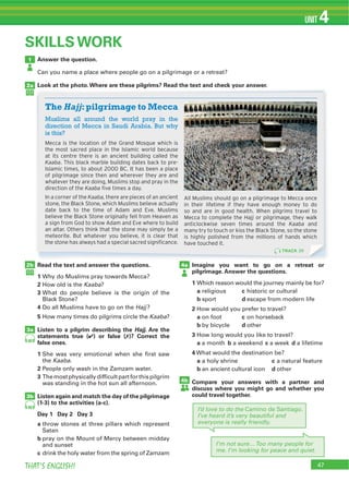 47THAT’S ENGLISH!
UNIT 4
Answer the question.
Can you name a place where people go on a pilgrimage or a retreat?
Look at the photo.Where are these pilgrims? Read the text and check your answer.
1
2a
Read the text and answer the questions.
1 Why do Muslims pray towards Mecca?
2 How old is the Kaaba?
3 What do people believe is the origin of the
Black Stone?
4 Do all Muslims have to go on the Hajj?
5 How many times do pilgrims circle the Kaaba?
Listen to a pilgrim describing the Hajj. Are the
statements true (4) or false (7)? Correct the
false ones.
1 She was very emotional when she first saw
the Kaaba.
2 People only wash in the Zamzam water.
3
was standing in the hot sun all afternoon.
Listen again and match the day of the pilgrimage
(1-3) to the activities (a-c).
Day 1 Day 2 Day 3
a throw stones at three pillars which represent
Satan
b pray on the Mount of Mercy between midday
and sunset
c drink the holy water from the spring of Zamzam
Imagine you want to go on a retreat or
pilgrimage. Answer the questions.
1 Which reason would the journey mainly be for?
a religious c historic or cultural
b sport d escape from modern life
2 How would you prefer to travel?
a on foot c on horseback
b by bicycle d other
3 How long would you like to travel?
a a month b a weekend c a week d a lifetime
4 What would the destination be?
a a holy shrine c a natural feature
b an ancient cultural icon d other
Compare your answers with a partner and
discuss where you might go and whether you
could travel together.
2b 4a
4b
3a
3b
40
40
SKILLS WORK
I’m not sure…Too many people for
me. I’m looking for peace and quiet.
I’d love to do the Camino de Santiago.
I’ve heard it’s very beautiful and
everyone is really friendly.
Look at the photo.Where are these pilgrims? Read the text and check your answer.
Muslims all around the world pray in the
direction of Mecca in Saudi Arabia. But why
is this?
Mecca is the location of the Grand Mosque which is
the most sacred place in the Islamic world because
at its centre there is an ancient building called the
Kaaba. This black marble building dates back to pre-
Islamic times, to about 2000 BC. It has been a place
of pilgrimage since then and wherever they are and
whatever they are doing, Muslims stop and pray in the
direction of the Kaaba five times a day.
In a corner of the Kaaba, there are pieces of an ancient
stone, the Black Stone, which Muslims believe actually
date back to the time of Adam and Eve. Muslims
believe the Black Stone originally fell from Heaven as
a sign from God to show Adam and Eve where to build
an altar. Others think that the stone may simply be a
meteorite. But whatever you believe, it is clear that
the stone has always had a special sacred significance.
All Muslims should go on a pilgrimage to Mecca once
in their lifetime if they have enough money to do
so and are in good health. When pilgrims travel to
Mecca to complete the Hajj or pilgrimage, they walk
anticlockwise seven times around the Kaaba and
many try to touch or kiss the Black Stone, so the stone
is highly polished from the millions of hands which
have touched it.
The Hajj:pilgrimage to Mecca
TRACK 39
 
