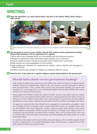 48 THAT’S ENGLISH!
Faith
WRITING
Read the description of a faith school below and look at the photos. Which photo shows a
faith school?
You are going to read an essay entitled: Should faith schools receive government funding?
Decide if the sentences (1-6) are arguments for or against.
1 Some faiths have messages which are incompatible with the national curriculum.
2 Religious organisations have historically always played a part in education.
3 Parents should be able to choose an education which reflects their moral codes.
4 Faith schools can cause segregation of communities.
5 Faith schools are important for sustaining the religion, culture, identity and language of
different groups.
6 Children should study all types of religion to understand different values.
Read the text. Is the writer for or against religious schools being funded by the government?
1a
1b
2a
Should faith schools receive government funding?
Faith schools in Britain have existed since the Middle Ages. Both the Church of England and the
Catholic Church first founded faith schools in the 16th century to provide education to children
from all social classes. These schools today receive some government funding, and parents also
contribute. Yet, surprisingly, there is now considerable debate in Britain about whether faith schools
should receive any government money.
Many people think children should learn about all faiths, and they also believe that one religion
should never be more important than another. However, I think parents have the right to choose an
education for their children which reflects their personal beliefs. Despite being true that children
should learn to respect others’opinions,they also need to identify with their own religion and culture.
As regards the argument that faith schools lead to segregation of communities, personally I think
this is simply not true. In countries with no state-funded faith schools, for example France, there
are still problems with social integration. Another argument against faith schools is that certain
beliefs might be incompatible with the national curriculum. For example, some religions believe in
creationism, but the national curriculum teaches evolution. This is true in some extreme cases, even
so, I firmly believe that if all schools teach respect and understanding, then faith schools are a valid
educational option.
To conclude, while schools need to teach children about all religions, still, nevertheless people should
be able to maintain their own cultural and religious values. For this reason, I support the view that
faith schools should be government funded.
Faith schools have to follow the national curriculum except for religious studies, where they teach their own religion.
1 2
 