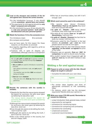 49THAT’S ENGLISH!
UNIT 4
Look at the structure and contents of the for
and against text. Choose the correct answers.
1 In the introduction (paragraph 1) you should
include anecdotes / general facts and context.
2 only
listed / compared and contrasted.
3 In the conclusion (paragraph 4) you should refer
to only your personal opinion / both sides of
the discussion and your personal opinion.
Match the functions (1-3) to the connectors (a-c).
1 to introduce a topic 3 to conclude
2 to compare and contrast
a as we have seen, for this reason (for these
reasons), on the whole, to conclude
b as regards, regarding, with regard to, as far as
... is concerned
c however, still, in spite of, despite, yet,
nevertheless, although, even so, in comparison
Rewrite the sentences with the word(s) in
brackets.
1 Despite the fact that the rescue teams stopped
the search for survivors, his wife never gave
up believing he was alive. (yet)
The rescue teams stopped the search for
survivors.Yet his wife never gave up believing
he was alive.
2 Although the rescue teams stopped the search
for survivors, she never gave up believing he
was alive. (even so)
3
I don’t trust her. (yet)
4 Although she seems to be telling the truth, I
don’t trust her. (even so)
5 She is the richest woman in the country, but
she isn’t happy. (still)
2b
3
4
5
6 She has an enormous salary, but still it isn’t
enough. (yet)
Which word cannot be used in the sentences?
1 My parents were devout Christians.
Nevertheless / Even so / As regards, they never
took me to church with them.
2 In spite of / Despite / Still being devout
Christians, they never took me to church.
3 He stole all my money. Even so / In spite of /
Nevertheless, I still love him.
4 In spite of / Despite / However the fact that he
stole my money, I still love him.
5
election, to conclude / yet / even so, most
people would not vote for him again.
6
regarding / on the whole / as regards the price
of the hotel.
7 Stephen was an agnostic. Even so / Still / In
comparison, he went to church every Sunday.
8 He couldn’t explain how it happened, yet / in
spite of / even so, he still didn’t believe it was
a miracle.
Connectors: yet, still and even so
We use yet, still and even so to express contrast
or surprise. They are less formal than however
and nevertheless.
Yet and still are used to introduce a surprising
contrast.
He’s always extremely rude, and yet people
like him.
The weather was terrible. Still, we enjoyed
being on holiday.
Even so means however.
They are very rich. Even so, they’re not very
generous.
Writing Reference page 143
Prepare to write an essay with the title: Should
religion be taught in schools?
Complete the table with your own ideas.
6a
Writing a for and against essay
Put similar ideas together and think of
appropriate connectors to link contrasting
ideas.
On balance, which side has the strongest
arguments? Decide what your opinion is.
Write your essay (175-200 words). Remember to
include the following:
a clear introduction: facts, general views, context
arguments for and against
connectors for introducing topics
connectors for comparing and contrasting
connectors for concluding
a balanced conclusion
a personal recommendation
6b
For Against
page 131
 