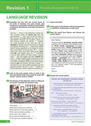 50 THAT’S ENGLISH!
Revision 1
OBJECTIVES
LANGUAGE REVISION
Look at the past simple verbs in bold in the
text and decide which ones could be used with
would / used to, both or neither.
The director of the detention centre is talking to
the guard. Complete the question tags.
1
2
3
4
5
6
7
1b
2a
2b
3
50
Complete the text with the correct tense of
the verbs in brackets. Use past simple, past
continuous, past perfect simple and past perfect
continuous. Sometimes more than one tense is
possible.
1a
possible.
found out
2
was
3
decided
5
came
left 6
7 arrived
8
went
saw 9
Listen and check.
Listen again. Is the director asking real questions
or asking for conﬁrmation in each case?
Read the email from Yannus and choose the
correct option.
Choose the correct option.4
absolutely actually pretty
2firmly hardly surprisingly
3kindly unfortunately
pretty
firmly very quite
5very absolutely rather
6simply
actually completely
7hardly really sadly
8totally really kindly
ADVICE ON TEMPORARY SUMMER WORK
IN THE UK
1… on the Internet for websites for job advertisements.
a You must look b You should look c Don’t look
2… if you don’t have any experience, there are plenty
of unskilled jobs
a You should worry b You must worry c Don’t worry
but 3… show you are keen.
a you should b you mustn’t c don’t
4… check you have the necessary work permits.
a You shouldn’t b You should c Don’t
If you are an EU citizen, 5… have a permit.
a you mustn’t need to b you don’t need to c you shouldn’t
6… prepared to work for low wages at first.
a You can be b You can’t be c You should be
7… that you have a contract before you go.
a Try b Make sure c You should try
8… speak English very well for some jobs, so this is a
good opportunity to learn.
a You mustn’t b You don’t have to c You shouldn’t try to
42
42
 