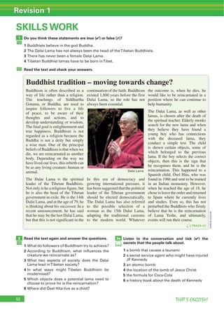 52 THAT’S ENGLISH!
Revision 1
52
SKILLS WORK
Do you think these statements are true (4) or false (7)?
1
2
3
4
Read the text and check your answers.
Read the text again and answer the questions.
1
2
3
4
5
6
Listen to the conversation and tick (4) the
secrets that the people talk about.
1
2
3
4
5
6
1
2 3a
Buddhism is often described as a
way of life rather than a religion.
The teachings of Siddhartha
Gotama, or Buddha, are used to
inspire followers to live a life
of peace, to be aware of their
thoughts and actions, and to
develop understanding or wisdom.
The final goal is enlightenment and
true happiness. Buddhism is not
regarded as a religion because the
Buddha is not a deity but simply
a wise man. One of the principal
beliefs of Buddhists is that when we
die, we are reincarnated as another
body. Depending on the way we
have lived our lives, this rebirth can
be as any living creature: human or
animal.
The Dalai Lama is the spiritual
leader of the Tibetan Buddhists.
Not only is he a religious figure, but
he is also the head of the Tibetan
government in exile. He is the 14th
Dalai Lama, and at the age of 79, he
is thinking about his successor. In a
recent announcement, he has said
that he may be the last Dalai Lama,
but that this is not significant in the
continuation of the faith. Buddhism
existed 1,800 years before the first
Dalai Lama, so the role has not
always been essential.
In this era of democracy and
growing international pressure, it
has been suggested that the political
leader of the Tibetan government
should be elected democratically.
The Dalai Lama has also referred
to the possible selection of a
woman as the 15th Dalai Lama,
adapting the traditional customs
to the modern world. Whatever
the outcome is, when he dies, he
would like to be reincarnated in a
position where he can continue to
help humanity.
The Dalai Lama, as well as other
lamas, is chosen after the death of
the spiritual teacher. Elderly monks
search for the new lama and when
they believe they have found a
young boy who has connections
with the deceased lama, they
conduct a simple test. The child
is shown certain objects, some of
which belonged to the previous
lama. If the boy selects the correct
objects, then this is the sign that
he recognises them, and he is the
reincarnation. This happened to a
Spanish child, Ösel Hita, who was
found in 1986 and sent to be trained
in an Indian monastery. However,
when he reached the age of 18, he
chose to leave the order and returned
to Spain where he currently lives
and studies. Even so, this has not
perturbed the Buddhists who firmly
believe that he is the reincarnation
of Lama Yeshe, and ultimately,
events will run their course.
44
TRACK 43
Buddhist tradition – moving towards change?
(onlinesource)
 