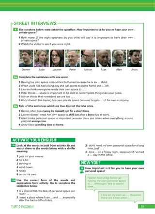55THAT’S ENGLISH!
The speakers below were asked the question: How important is it for you to have your own
private space?
1 How many of the eight speakers do you think will say it is important to have their own
private space?
2 Watch the video to see if you were right.
Complete the sentences with one word.
1 Having his own space is important to Darren because he is an … child.
2 When Jude has had a long day she just wants to come home and … off.
3 Lauren thinks everyone needs their own space to … .
4 Peter thinks … space is important to be able to contemplate things like your goals.
5 Adrian thinks that nowadays we are too … .
6 Andy doesn’t like having his own private space because he gets … of his own company.
Tick (4) the sentences which are true. Correct the false ones.
1 Darren often likes being by himself just for a short time.
2 Lauren doesn’t need her own space to chill out after a busy day at work.
3 Alan thinks personal space is important because there are times when everything around
you just annoys you.
4 Andy likes spending time at home.
9b
9a
8
55
STREET INTERVIEWS
Lauren Peter Adrian Alan AlanJude AndyDarren
ACTIVATE YOUR ENGLISH!
10a
NOW YOU!
11
10b
Look at the words in bold from activity 9b and
match them to the words below with a similar
meaning.
1 gets on your nerves
2 for a bit
3 staying in
4 wind down
5 hectic
6 be on his own
Use the correct form of the words and
expressions from activity 10a to complete the
sentences below.
1 In a shared flat, the lack of personal space can
really … .
2 I need a place where I can … and … , especially
after I’ve had a difficult day.
How important is it for you to have your own
personal space?
3 I don’t need my own personal space for a long
time, just … .
4 I love … on a Friday night, especially if I’ve had
a … day in the office.
I come from a big family so
having my own personal space
is… . Although I like to spend
time…
I live on my own so… . However,
there are times when…
 