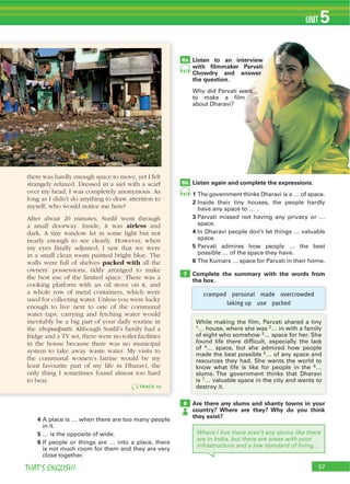 57THAT’S ENGLISH!
UNIT 5
57
4 A place is … when there are too many people
in it.
5 … is the opposite of wide.
6 If people or things are … into a place, there
is not much room for them and they are very
close together.
Listen to an interview
with ﬁlmmaker Parvati
Chowdry and answer
the question.
Why did Parvati want
to make a film
about Dharavi?
Listen again and complete the expressions.
1 The government thinks Dharavi is a … of space.
2 Inside their tiny houses, the people hardly
have any space to … .
3 Parvati missed not having any privacy or …
space.
4 In Dharavi people don’t let things … valuable
space.
5 Parvati admires how people … the best
possible … of the space they have.
6 The Kumars … space for Parvati in their home.
Complete the summary with the words from
the box.
6a
6b
7
Are there any slums and shanty towns in your
country? Where are they? Why do you think
they exist?
8
Where I live there aren’t any slums like there
are in India, but there are areas with poor
infrastructure and a low standard of living…
47
47
TRACK 46
there was hardly enough space to move, yet I felt
strangely relaxed. Dressed in a sari with a scarf
over my head, I was completely anonymous. As
long as I didn’t do anything to draw attention to
myself, who would notice me here?
After about 20 minutes, Sunlil went through
a small doorway. Inside, it was airless and
dark. A tiny window let in some light but not
nearly enough to see clearly. However, when
my eyes finally adjusted, I saw that we were
in a small clean room painted bright blue. The
walls were full of shelves packed with all the
owners’ possessions, tidily arranged to make
the best use of the limited space. There was a
cooking platform with an oil stove on it, and
a whole row of metal containers, which were
used for collecting water. Unless you were lucky
enough to live next to one of the communal
water taps, carrying and fetching water would
inevitably be a big part of your daily routine in
the zhopadpatti. Although Sunlil’s family had a
fridge and a TV set, there were no toilet facilities
in the house because there was no municipal
system to take away waste water. My visits to
the communal women’s latrine would be my
least favourite part of my life in Dharavi, the
only thing I sometimes found almost too hard
to bear.
While making the film, Parvati shared a tiny
1… house, where she was 2… in with a family
of eight who somehow 3… space for her. She
found life there difficult, especially the lack
of 4… space, but she admired how people
made the best possible 5… of any space and
resources they had. She wants the world to
know what life is like for people in the 6…
slums. The government thinks that Dharavi
is 7… valuable space in the city and wants to
destroy it.
cramped personal made overcrowded
taking up use packed
 