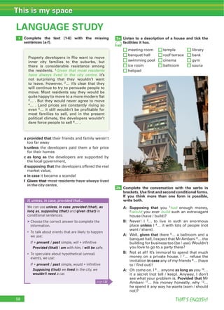 THAT’S ENGLISH!
This is my space
58
LANGUAGE STUDY
Complete the text (1-6) with the missing
sentences (a-f).
Listen to a description of a house and tick the
facilities it has.
meeting room temple library
banquet hall roof terrace bank
swimming pool cinema gym
ice room ballroom sauna
helipad
Complete the conversation with the verbs in
brackets. Use ﬁrst and second conditional forms.
If you think more than one form is possible,
write both.
A: Supposing that you 1had enough money,
2would you ever build such an extravagant
house (have / build)?
B: Never! I 3… to live in such an enormous
place unless I 4… it with lots of people (not
want / share).
A: Well, given that there 5… a ballroom and a
banquet hall, I expect that Mr Ambani 6… the
building for business too (be / use).Wouldn’t
you love to go to a party there?
B: Not at all! It’s immoral to spend that much
money on a private house. I 7… refuse the
invitation in case any of my friends 8… (have
to / find out)!
A: Oh come on. I 9… anyone as long as you 10…
it a secret (not tell / keep). Anyway, I don’t
see what your problem is. Provided that Mr
Ambani 11… his money honestly, why 12…
he spend it any way he wants (earn / should
not)?
a provided that their friends and family weren’t
too far away
b unless the developers paid them a fair price
for their homes
c as long as the developers are supported by
the local government,
d supposing that the developers offered the real
market value,
e in case it became a scandal
f Given that most residents have always lived
in the city centre,
1
2b
2a
48
If, unless, in case, provided that…
We can use unless, in case, provided (that), as
long as, supposing (that) and given (that) in
conditional sentences.
▶Choose the correct answer to complete the
information.
To talk about events that are likely to happen
we use:
If + present / past simple, will + inﬁnitive
Provided (that) I am with him, I will be safe.
To speculate about hypothetical (unreal)
events, we use:
If + present / past simple, would + inﬁnitive
Supposing (that) we lived in the city, we
wouldn’t need a car.
Property developers in Rio want to move
inner city families to the suburbs, but
there is considerable resistance among
the residents. 1Given that most residents
have always lived in the city centre, it’s
not surprising that they wouldn’t want
to leave. However, 2… it’s clear that they
will continue to try to persuade people to
move. Most residents say they would be
quite happy to move to a more modern flat
3… . But they would never agree to move
4… . Land prices are constantly rising so
even 5… it still wouldn’t be profitable for
most families to sell, and in the present
political climate, the developers wouldn’t
dare force people to sell 6… .
page 132
 