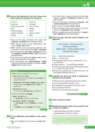 THAT’S ENGLISH!
UNIT 5
Look at the adjectives in the box. Choose the
correct option to complete the sentences.
1 Due to the large windows, the room felt
spacious / cramped even though it wasn’t.
2 How did she cram all her possessions into
such a huge / tiny space?
3 With the hot sun and closed windows, the
atmosphere was unbearably stuffy / cramped.
4 He thought of his dark poky / spacious flat with
its cramped / cheerful, airless / airy rooms and
felt depressed.
5 The tent was surprisingly roomy / airy inside:
there was room for five people.
6 The hotel lobby was well-ventilated / stuffy
thanks to the large windows, and was a dark /
bright cheerful place to be.
Put the adjectives and modiﬁers in the correct
order.
1 We can’t possibly rent this flat; it’s small / too /
far.
3
4
5
6b
7
6a
2 I’m sorry this is taking so long but the legal
aspect is much / complicated / more than we
had thought.
3 I’m sorry but your computer is enough / not
nearly / advanced for this software.
4 Our holiday was too / short / much.
5 We’ve booked a hotel room for you, but don’t
worry, it’s expensive / not / all that.
6 Bring a sweater because the weather is warm /
less / slightly than we anticipated.
Fill in the gaps with the correct modiﬁers and
adjectives.
1 It’s … today than yesterday.
2 He’s … for the post.
3 It’s relatively easy to buy a house here – it’s …
as in London.
4 Those kids are … to be drinking alcohol!
5 Listen, you can save money!The property here
is … than in the city centre.
6 Of the two apartments, I prefer this one. It’s
got bigger windows and it’s … .
Underline the word you think is stressed for
emphasis in each phrase.
1 They’re far too attached to their own offices.
2 It’s not nearly light enough to see.
3 It’s slightly more expensive, but not much.
4 It’s not all that difficult.
5 They’re much more complicated.
Listen, check and repeat.
Describe the spaces below to your partner. Use
a variety of modiﬁers.
a personal space you like or dislike
a public space you like or dislike
59
Modifiers
Modiﬁers with comparative structures:
much / far bigger than
The streets in India are far narrower than the
streets in Europe.
a (little) bit / not much / slightly bigger than
Sunlil’s shack was slightly bigger than his
neighbour’s.
not nearly as big as
Your house is not nearly as nice as mine.
Modiﬁers with too and enough:
much / far too small
It’s much too cramped in this house.
not nearly / hardly big enough
It’s not nearly cheerful enough for a baby’s
room.
It’s hardly spacious enough for a fridge.
page 132
49
Positive
spacious
huge / enormous
airy
well-ventilated
bright / cheerful
roomy
Negative
cramped
tiny / minute
airless
stuffy
gloomy / dark
poky
much cheaper far more spacious
not nearly as difficult
slightly colder hardly qualified enough
not nearly old enough
My garage isn’t nearly big enough for both
our cars and the children’s bikes, and it’s far
too dusty and dirty – I hate going there.
Pronunciation Guide page 147
 