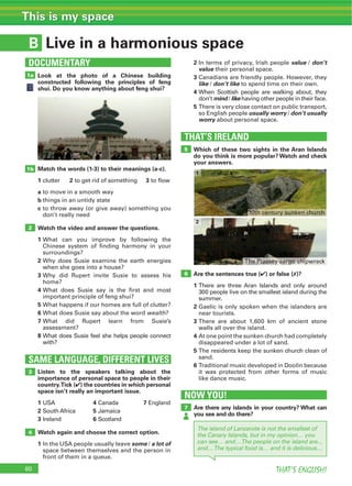 60 THAT’S ENGLISH!
This is my space
B Live in a harmonious space
Look at the photo of a Chinese building
constructed following the principles of feng
shui. Do you know anything about feng shui?
2 In terms of privacy, Irish people value / don’t
value their personal space.
3 Canadians are friendly people. However, they
like / don’t like to spend time on their own.
4 When Scottish people are walking about, they
don’t mind / like having other people in their face.
5 There is very close contact on public transport,
so English people usually worry / don’t usually
worry about personal space.
Which of these two sights in the Aran Islands
do you think is more popular? Watch and check
your answers.
Are the sentences true (4) or false (7)?
1 There are three Aran Islands and only around
300 people live on the smallest island during the
summer.
2 Gaelic is only spoken when the islanders are
near tourists.
3 There are about 1,600 km of ancient stone
walls all over the island.
4 At one point the sunken church had completely
disappeared under a lot of sand.
5 The residents keep the sunken church clean of
sand.
6 Traditional music developed in Doolin because
it was protected from other forms of music
like dance music.
THAT’S IRELAND
4
Listen to the speakers talking about the
importance of personal space to people in their
country.Tick (4) the countries in which personal
space isn’t really an important issue.
1 USA 4 Canada 7 England
2 South Africa 5 Jamaica
3 Ireland 6 Scotland
Watch again and choose the correct option.
1 In the USA people usually leave some / a lot of
space between themselves and the person in
front of them in a queue.
SAME LANGUAGE, DIFFERENT LIVES
3
Match the words (1-3) to their meanings (a-c).
1 clutter 2 to get rid of something 3 to flow
a to move in a smooth way
b things in an untidy state
c to throw away (or give away) something you
don’t really need
Watch the video and answer the questions.
1 What can you improve by following the
Chinese system of finding harmony in your
surroundings?
2 Why does Susie examine the earth energies
when she goes into a house?
3 Why did Rupert invite Susie to assess his
home?
4 What does Susie say is the first and most
important principle of feng shui?
5 What happens if our homes are full of clutter?
6 What does Susie say about the word wealth?
7 What did Rupert learn from Susie’s
assessment?
8 What does Susie feel she helps people connect
with?
1b
5
6
1a
DOCUMENTARY
NOW YOU!
7 Are there any islands in your country? What can
you see and do there?
The island of Lanzarote is not the smallest of
the Canary Islands, but in my opinion… you
can see… and…The people on the island are...
and…The typical food is… and it is delicious…
2
1
10th century sunken church
The Plassey cargo shipwreck
2
 