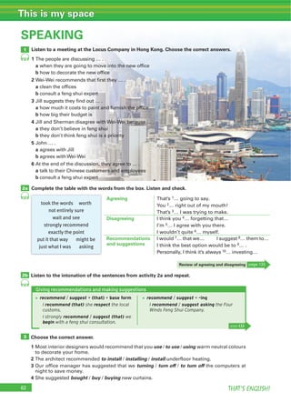 62 THAT’S ENGLISH!
This is my space
SPEAKING
Listen to a meeting at the Locus Company in Hong Kong. Choose the correct answers.
1 The people are discussing … .
a when they are going to move into the new office
b how to decorate the new office
2 Wei-Wei recommends that first they … .
a clean the offices
b consult a feng shui expert
3 Jill suggests they find out … .
a how much it costs to paint and furnish the office
b how big their budget is
4 Jill and Sherman disagree with Wei-Wei because … .
a they don’t believe in feng shui
b they don’t think feng shui is a priority
5 John … .
a agrees with Jill
b agrees with Wei-Wei
6 At the end of the discussion, they agree to … .
a talk to their Chinese customers and employees
b consult a feng shui expert
Complete the table with the words from the box. Listen and check.
1
2b
3
2a
52
53
53
Listen to the intonation of the sentences from activity 2a and repeat.
Choose the correct answer.
1 Most interior designers would recommend that you use / to use / using warm neutral colours
to decorate your home.
2 The architect recommended to install / installing / install underfloor heating.
3 Our office manager has suggested that we turning / turn off / to turn off the computers at
night to save money.
4 She suggested bought / buy / buying new curtains.
took the words worth
not entirely sure
wait and see
strongly recommend
exactly the point
put it that way might be
just what I was asking
Agreeing That’s 1… going to say.
You 2… right out of my mouth!
That’s 3… I was trying to make.
Disagreeing I think you 4… forgetting that…
I’m 5… I agree with you there.
I wouldn’t quite 6… myself.
Recommendations
and suggestions
I would 7… that we… I suggest 8… them to…
I think the best option would be to 9… .
Personally, I think it’s always 10… investing…
Review of agreeing and disagreeing page 133
Giving recommendations and making suggestions
page 133
recommend / suggest + -ing
I recommend / suggest asking the Four
Winds Feng Shui Company.
recommend / suggest + (that) + base form
I recommend (that) she respect the local
customs.
I strongly recommend / suggest (that) we
begin with a feng shui consultation.
 