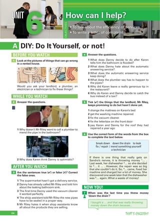 64 THAT’S ENGLISH!
6UNIT
DIY: Do ItYourself, or not!A
Answer the questions.
1 What does Danny decide to do after Karen
tells him the bathroom is flooded?
2 What does Danny hate about the automatic
answering service?
3 What does the automatic answering service
keep doing?
4 What does the plumber say has to happen to
the pipes?
5 Why did Karen leave a really generous tip in
the restaurant?
6 Why do Karen and Danny decide to catch the
bus instead of a taxi?
Tick (4) the things that the landlord, Mr Riley,
keeps promising to do but hasn’t done yet.
1 change the mattress on Karen’s bed
2 get the washing machine repaired
3 fix the vacuum cleaner
4 fix the letterbox on the front door
5 pay Karen and Danny for the roof they had
repaired a year ago
Use the correct form of the words from the box
to complete the text below.
Are the sentences true (4) or false (7)? Correct
the false ones.
1 The supermarket hasn’t got a delivery service.
2 Danny has already called Mr Riley and told him
about the leaking bathroom sink.
3 The first time Danny used the vacuum cleaner
it worked perfectly.
4 The shop assistant told Mr Riley the new pipes
have to be sealed in a proper way.
5 Mr Riley hates it when shop assistants know
all about the products they are selling.
AFTER YOU WATCH
3
4
5
6
Look at the pictures of things that can go wrong
in a rented house.
Would you ask your landlord, a plumber, an
electrician or a technician to fix these things?
1
BEFORE YOU WATCH
How can I help?
OBJECTIVES
Answer the questions.
WHILE YOU WATCH
2
1 Why doesn’t Mr Riley want to call a plumber to
mend the pipe in the bathroom?
2 Why does Karen think Danny is optimistic?
break down down the drain to leak
fix / repair / mend something yourself
a technician
NOW YOU!
When was the last time you threw money
‘down the drain’?
7
I bought a … and that was really throwing
money down the drain because...
If there is one thing that really gets on
Sandra’s nerves, it is throwing money 1… .
Last week, her dishwasher 2… so she decided
to 3… it … . However, the repair was so big
that she couldn’t do it. So, 4... came, fixed her
machine and charged her a lot of money. She
discovered one week later that the dishwasher
was 5… again. What a waste of money!
1 2
 