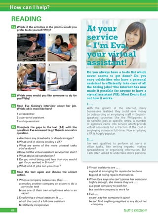 66 THAT’S ENGLISH!
How can I help?
Which of the activities in the photos would you
prefer to do yourself? Why?
READING
Which ones would you like someone to do for
you? Why?
Read Eva Galang’s interview about her job.
Which job is most like hers?
1 a researcher
2 a personal assistant
3 a shop assistant
Complete the gaps in the text (1-6) with the
questions Eva answered (a-g).There is one extra
question.
a Are there any drawbacks or disadvantages?
b What kind of clients employ a VA?
c What are some of the more unusual tasks
you’ve done?
d How did the virtual assistant service first start?
e What about job satisfaction?
f Do you mind being paid less than you would
get if you worked in Britain?
g What kind of jobs can you cover?
Read the text again and choose the correct
option.
1 When a company outsources, they … .
a employ another company or expert to do a
particular task
b use one of their own employees who is an
expert
2 Employing a virtual assistant is ... .
a half the cost of a full-time assistant
b relatively inexpensive
3 Virtual assistants are ... .
a good at arranging for repairs to be done
b good at doing repairs themselves
4 When Eva says she can’t praise her company
highly enough, she means they are … .
a a great company to work for
b a terrible company to work for
5 Eva ... .
a can’t say her company is good
b can’t find anything negative to say about her
company
1b
2b
3
2a
66
1a
3
4
1
2
At your
service
– I’m Eva,
your virtual
assistant!
Do you always have a to-do list which
never seems to get done? Do you
envy celebrities who have a personal
assistant to efficiently take care of all
the boring jobs? The Internet has now
made it possible for anyone to have a
virtual assistant (VA). Meet Eva to find
out how it works.
1 ...
With the growth of the Internet, many
businesses realised they could save money
by outsourcing or employing staff in English-
speaking countries like the Philippines to
do specific jobs at specific times. A number
of agencies came into service which provide
virtual assistants for a fraction of the cost of
employing someone full-time. Now employing
a VA is hugely popular.
2 ...
I’m well qualified to perform all sorts of
office tasks, like writing reports, making
spreadsheets or organising information. But
I am often asked to undertake more personal
 