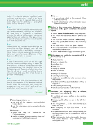 67THAT’S ENGLISH!
UNIT 6
67
6 Technology problems ... .
a are one of the reasons communication
breaks down
b are the only reason communication breaks
down
7 Customers ... .
a admit that they can’t understand the
Philippine accent
b prefer to blame technology when they can’t
understand the Philippine accent
8 Eva … .
a is sometimes asked to do personal things
for her customers
b is only asked to deal with work-related issues
for her customers
Listen to the conversation between a hotel
concierge and a guest and choose the correct
option.
1 James offers / doesn’t offer to help the guest.
2 The hotel’s fitness centre closed / opened last
week.
3 The lift to the fitness centre is / isn’t working.
4 The hotel guests can / can’t use the swimming
pool.
5 The hotel tennis courts are open / closed.
6 The woman thinks the hotel is / isn’t concerned
about its sports facilities.
7 James was / wasn’t happy to help the guest.
Listen again and match the expressions (1-6) to
the meanings (a-f).
1 at your service
2 to come into service
3 out of service
4 in service
5 to pay lip service
6 to be of service
a to begin to operate
b currently functioning
c ready and available to help someone when
they need it
d to state something publicly but do nothing to
support it
e not currently functioning
f to help someone or be useful to them
Complete the sentences with a suitable
expression from activity 4b.
1 I couldn’t get you a coffee as the vending
machine is ... .
2 I’m your guide while you are in the UK, Terry
Morris ... .
3 The new jetliners ... on the transatlantic route
early this year.
4 Our company has over 300 buses ... at the
moment.
5 I tried to pay the man who helped us after the
car broke down, but he refused and said he
was glad ... .
6 Many companies just ... to equality between
the sexes because they promote male
employees first.
4a
4b
5
(onlinesource)
58
58
(onlinesource)
TRACK 57
tasks. If a client’s washing machine keeps
making a strange noise, I email to get some
prices and then get it repaired. Last week, a
client forgot his wife’s birthday so I quickly had
some flowers delivered to her!
3 ...
Our salaries are much higher than the average
here and the working conditions are excellent.
We have tens of thousands of graduates
entering the job market here every year so any
opportunites are welcome. The government
is actively encouraging service industries like
ours with reduced taxes.
4 ...
I can’t praise my company highly enough. It’s
absolutely first class working here: we have
superb modern offices and helpful managers.
I love it when clients appreciate the work I’ve
done, and I know I’ve made a difference in their
busy lives. I love to be of service.
5 ...
It can be frustrating when we try to Skype
and the connection keeps failing or when the
Internet is out of service. Sometimes messages
are misunderstood if the client isn’t used to the
Philippine accent. Customers hate it when they
have to ask us to repeat something: they’re
embarrassed and say, ‘I’m afraid there’s a
problem with the line’.
6 ...
I’ve created a diet plan for a client and had the
special food delivered to him. I’ve read bedtime
stories down the phone and even chosen an
engagement ring for a client’s girlfriend from
a selection which was sent to me!
 