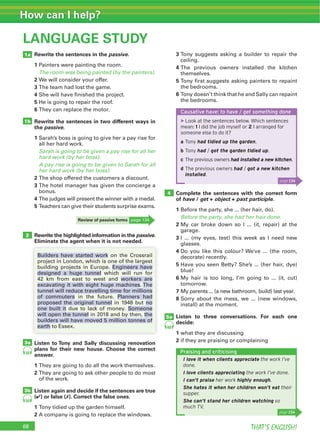 THAT’S ENGLISH!
How can I help?
68
LANGUAGE STUDY
Rewrite the sentences in the passive.
1 Painters were painting the room.
The room was being painted (by the painters).
2 We will consider your offer.
3 The team had lost the game.
4 She will have finished the project.
5 He is going to repair the roof.
6 They can replace the motor.
Rewrite the sentences in two different ways in
the passive.
1 Sarah’s boss is going to give her a pay rise for
all her hard work.
Sarah is going to be given a pay rise for all her
hard work (by her boss).
A pay rise is going to be given to Sarah for all
her hard work (by her boss).
2 The shop offered the customers a discount.
3 The hotel manager has given the concierge a
bonus.
4 The judges will present the winner with a medal.
5 Teachers can give their students surprise exams.
3 Tony suggests asking a builder to repair the
ceiling.
4 The previous owners installed the kitchen
themselves.
5 Tony first suggests asking painters to repaint
the bedrooms.
6 Tony doesn’t think that he and Sally can repaint
the bedrooms.
Complete the sentences with the correct form
of have / get + object + past participle.
1 Before the party, she ... (her hair, do).
Before the party, she had her hair done.
2 My car broke down so I ... (it, repair) at the
garage.
3 I ... (my eyes, test) this week as I need new
glasses.
4 Do you like this colour? We’ve ... (the room,
decorate) recently.
5 Have you seen Betty? She’s ... (her hair, dye)
blue!
6 My hair is too long, I’m going to ... (it, cut)
tomorrow.
7 My parents ... (a new bathroom, build) last year.
8 Sorry about the mess, we ... (new windows,
install) at the moment.
Listen to three conversations. For each one
decide:
1 what they are discussing
2 if they are praising or complaining
Rewrite the highlighted information in the passive.
Eliminate the agent when it is not needed.
Listen to Tony and Sally discussing renovation
plans for their new house. Choose the correct
answer.
1 They are going to do all the work themselves.
2 They are going to ask other people to do most
of the work.
Listen again and decide if the sentences are true
(4) or false (7). Correct the false ones.
1 Tony tidied up the garden himself.
2 A company is going to replace the windows.
1a
1b
2
3a
4
5a
60
59
Causative have: to have / get something done
▶Look at the sentences below. Which sentences
mean: 1 I did the job myself or 2 I arranged for
someone else to do it?
a Tony had tidied up the garden.
b Tony had / got the garden tidied up.
c The previous owners had installed a new kitchen.
d The previous owners had / got a new kitchen
installed.
Builders have started work on the Crossrail
project in London, which is one of the largest
building projects in Europe. Engineers have
designed a huge tunnel which will run for
42 km from east to west and workers are
excavating it with eight huge machines. The
tunnel will reduce travelling time for millions
of commuters in the future. Planners had
proposed the original tunnel in 1948 but no
one built it due to lack of money. Someone
will open the tunnel in 2018 and by then, the
builders will have moved 5 million tonnes of
earth to Essex.
Review of passive forms page 134
page 134
Praising and criticising
I love it when clients appreciate the work I’ve
done.
I love clients appreciating the work I’ve done.
I can’t praise her work highly enough.
She hates it when her children won’t eat their
supper.
She can’t stand her children watching so
much TV.
page 134
3b
59
 