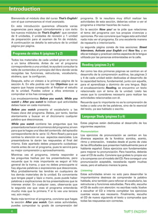 Bienvenido al módulo diez del curso That’s English!
con el que comenzamos el nivel avanzado.
En esta introducción queremos ofrecerte varias
sugerencias para seguir cómodamente y con éxito
los nuevos módulos de That’s English! que constan
de 9 unidades, 2 unidades de revisión y 1 unidad
de preparación para el examen de ﬁn de módulo.
A continuación se detalla la estructura de la unidad
página por página.
Programa de vídeo A (páginas 1 y 2)
Todos los materiales de cada unidad giran en torno
a un tema diferente. Antes de ver el programa
correspondiente a una unidad, te ayudará consultar la
tabla de contenidos al principio del libro donde verás
recogidas las funciones, estructuras, vocabulario,
etcétera, que la conﬁguran.
Después, echa un vistazo a la primera página de la
sección A. En ella podrás ver los Objetivos que se
espera que hayas conseguido al ﬁnalizar el estudio
de la unidad. Puedes volver a ellos entonces y
comprobar si los has conseguido.
Los encabezamientos Before you watch, While you
watch y After you watch te indican qué actividades
debes hacer en cada momento.
Before you watch presenta el vocabulario y las
frases clave del programa. Debes, por tanto, leerlas
atentamente y buscar en el diccionario cualquier
palabra que desconozcas.
While you watch contiene las preguntas que los
presentadoreshacenalcomienzodelprograma;sirven
para que te hagas una idea del contenido del episodio
correspondiente de la serie 12, Penn Road y para que
centres tu atención en sus aspectos esenciales. Los
presentadores te darán las respuestas al ﬁnal del
mismo. Este apartado debes prepararlo cuidadosa-
mente antes de ver el programa, pues te servirá para
su mejor comprensión y aprovechamiento.
Mientras ves el programa, intenta responder a
las preguntas hechas por los presentadores, pero
recuerda que lo más importante es seguir el hilo
general de la trama, y que no debes preocuparte si
hay algunas palabras o expresiones que desconoces.
Muy probablemente las tendrás en cualquiera de
los demás materiales de la unidad. Es conveniente
que tengas papel y lápiz a mano, pues puede haber
palabras o explicaciones de los presentadores que te
interese anotar. En cualquier caso, observarás que
la segunda vez que veas el programa entenderás
mucho más que la primera. Y si lo ves una tercera
vez, aún mejor.
Nada más terminar el programa, conviene que hagas
la sección After you watch. Con estas actividades,
puedes comprobar tu grado de comprensión del
programa. Si te resultara muy difícil realizar las
actividades de esta sección, deberías volver a ver el
programa e intentar hacerlas de nuevo.
En la sección Now you! se te pide que relaciones
el tema del programa con tus propias vivencias y
opiniones. Por eso conviene que hagas esta actividad
nada más ver el programa. Es una excelente manera
de repasarlo e interiorizarlo.
La segunda página consta de tres secciones: Street
Interviews, Activate your English and Now You, y en
ella se trabajan y practican ciertos aspectos de la lengua
utilizada por las personas entrevistadas en la calle.
Reading (páginas 3 y 4)
Así como las dos primeras páginas se centran en el
desarrollo de la comprensión auditiva, las páginas 3
y 4 de cada unidad están dedicadas al desarrollo de
la capacidad lectora, fundamental, junto con aquella,
para el aprendizaje y dominio de una lengua. Bajo
el encabezamiento Reading, se encuentra un texto
relacionado con el tema de la unidad. Léelo las
veces que lo consideres necesario para realizar las
actividades relacionadas con él.
Recuerda que lo importante no es la comprensión de
todas y cada una de las palabras, sino de lo esencial
del texto, ya sea hablado o escrito.
Language Study (páginas 5 y 6)
Estas páginas están dedicadas al desarrollo de los
siguientes aspectos:
Pronunciation
Los ejercicios de pronunciación se centran en los
diversos aspectos de la fonética: sonidos, acento,
ritmo y entonación, tratados desde el punto de vista
de las diﬁcultades que presentan habitualmente para el
hablante español. Estos ejercicios son fundamentales
para mejorar tu pronunciación. Para hacerlos, deberás
usar el CD de audio. Conviene que grabes tu propia voz
y la compares con el modelo del CD. Para conseguir una
pronunciación aceptable, necesitarás repetir muchas
veces, pero el esfuerzo merece la pena.
Listening
Estas actividades sirven no solo para desarrollar la
importantísima destreza de comprender la palabra
hablada, sino también para reforzar el vocabulario, las
estructuras y funciones estudiadas. Para ello, escucha
el CD de audio con atención: no escribas nada. Vuelve
a escuchar el CD e intenta completar los ejercicios
cuantas veces sea necesario. Finalmente, escucha
el CD de nuevo siguiendo el texto y comprueba que
todas las respuestas son correctas.
Introduction
THAT’S ENGLISH!6
 