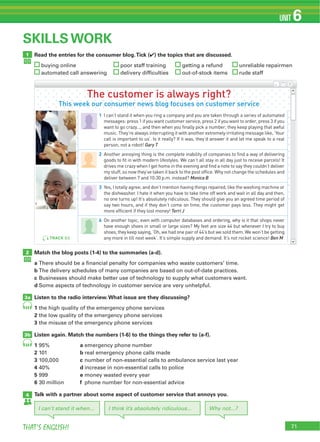 71THAT’S ENGLISH!
UNIT 6
Read the entries for the consumer blog.Tick (4) the topics that are discussed.
buying online poor staff training getting a refund unreliable repairmen
automated call answering delivery difficulties out-of-stock items rude staff
1
SKILLS WORK
Match the blog posts (1-4) to the summaries (a-d).
a There should be a financial penalty for companies who waste customers’ time.
b The delivery schedules of many companies are based on out-of-date practices.
c Businesses should make better use of technology to supply what customers want.
d Some aspects of technology in customer service are very unhelpful.
Listen to the radio interview.What issue are they discussing?
1 the high quality of the emergency phone services
2 the low quality of the emergency phone services
3 the misuse of the emergency phone services
Listen again. Match the numbers (1-6) to the things they refer to (a-f).
1 95% a emergency phone number
2 101 b real emergency phone calls made
3 100,000 c number of non-essential calls to ambulance service last year
4 40% d increase in non-essential calls to police
5 999 e money wasted every year
6 30 million f phone number for non-essential advice
Talk with a partner about some aspect of customer service that annoys you.
2
4
3a
3b
64
64
I can’t stand it when... I think it’s absolutely ridiculous... Why not...?
The customer is always right?
This week our consumer news blog focuses on customer service
1 I can’t stand it when you ring a company and you are taken through a series of automated
messages: press 1 if you want customer service, press 2 if you want to order, press 3 if you
want to go crazy..., and then when you finally pick a number, they keep playing that awful
music. They’re always interrupting it with another extremely irritating message like, ‘Your
call is important to us’. Is it really? If it was, they’d answer it and let me speak to a real
person, not a robot! Gary T
2 Another annoying thing is the complete inability of companies to find a way of delivering
goods to fit in with modern lifestyles. We can’t all stay in all day just to receive parcels! It
drives me crazy when I get home in the evening and find a note to say they couldn’t deliver
my stuff, so now they’ve taken it back to the post office. Why not change the schedules and
deliver between 7 and 10:30 p.m. instead? Monica B
3 Yes, I totally agree; and don’t mention having things repaired, like the washing machine or
the dishwasher. I hate it when you have to take time off work and wait in all day and then,
no one turns up! It’s absolutely ridiculous. They should give you an agreed time period of
say two hours, and if they don’t come on time, the customer pays less. They might get
more efficient if they lost money! Terri J
4 On another topic, even with computer databases and ordering, why is it that shops never
have enough shoes in small or large sizes? My feet are size 44 but whenever I try to buy
shoes, they keep saying, ‘Oh, we had one pair of 44’s but we sold them. We won’t be getting
any more in till next week’. It’s simple supply and demand. It’s not rocket science! Ben MTRACK 63
 