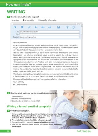 72 THAT’S ENGLISH!
How can I help?
WRITING
Read the email.What is its purpose?
1 to praise 2 to complain 3 to ask for information
Read the email again and put the layout in the correct order.
1 request action
2 say why you are writing
3 describe the problem in more detail
1
2
Writing a formal email of complaint
Circle the correct option.
1 If the email begins with Dear Sir or Madam, it ends with Yours
faithfully / Yours sincerely. If it begins with Dear Mr / Mrs…, it
ends with Yours faithfully / Yours sincerely.
2 An email of complaint should be informal / formal.
3 Contractions (I’d / I haven’t) should / shouldn’t be used.
4 The use of passive forms makes the email more personal /
impersonal.
3
Dear Sir or Madam,
I’m writing to complain about a Luxus washing machine, model 7009 costing £349, which I
bought from you two months ago, but it has never worked properly. Also, I must add that I am
very dissatisﬁed with the customer service I have received since then.
The ﬁrst time I used the machine, it leaked water everywhere. When I called your helpline
to complain, I was informed an engineer would be sent to repair it the next day. However,
despite waiting at home all day, no one came. I called again, and the customer service person
apologised for the inconvenience and assured me a voucher for £25 would be sent to me
—the voucher has not arrived yet. Finally, a week later, your engineer came and discovered
the washing machine door was faulty. He ordered a new door online but unfortunately, that
has not been sent to me either. When I rang last week, I was promised the machine would be
repaired the next day. Your publicity states that customer service is your priority, but as far
as I am concerned, that is simply not true.
The situation is completely unacceptable. According to my lawyer, I am entitled to a full refund
if the goods were not ﬁt for purpose. Therefore, I request a refund as soon as possible.
Please do not hesitate to contact me if you require any further information.
Yours faithfully,
Ms Catherine White
To: luxus@customerservice.net
CC:
Subject: Luxus washing machine
 