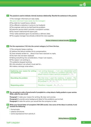 73THAT’S ENGLISH!
UNIT 6
The passive is used to indicate a formal, business relationship. Rewrite the sentences in the passive.
1 The manager informed us it was ready.
We were informed it was ready (by the manager).
2 You told me I could have a refund.
3 You offered a reduction in price to my husband.
4 The engineer told me he had fixed the problem.
5 Customer service didn’t provide a complaint number.
6 You haven’t delivered the spare part.
7 Your sales assistant gave my secretary a delivery date.
8 The supply manager has already ordered the new supplies.
Put the expressions (1-9) into the correct category (a-i) from the box.
1 The computer keeps crashing.
2 I believe this failure entitles me to compensation.
3 I have already written to… about it but have received no reply.
4 The item has not been replaced.
5 Taking everything into consideration, I hope I can expect...
6 The reason I am writing is…
7 It suddenly stopped working.
8 In this situation I am afraid I must ask for...
9 It makes a strange noise when...
You are going to write a formal email of complaint to a shop about a faulty product or poor service.
Write a plan for your email.
Paragraph 1: state your reason for writing. Be clear and concise.
Paragraph 2: provide some background detail of the problems you’ve had.
Paragraph 3: state the action you would like the company to take.
Write your formal letter of complaint (150–200 words). Use some of the ideas in activity 4 and
include the following:
formal style
passive structures
some expressions from activity 5
4
5
6a
6b
Writing Reference page 144
Explaining your reason for writing
(Complaining)
I am writing because…; I am very dissatisfied with
…; I am sorry, but there is a problem with this; I am
afraid I have to make a serious complaint; a… , b…
Describing the problem The first time I used the machine, it leaked… The
washing machine door was faulty. Goods were not fit
for purpose, c…, d… , e… , f…
Requesting action Therefore, I request…, g… , h… , i…
Review of features to indicate formality page 135
 