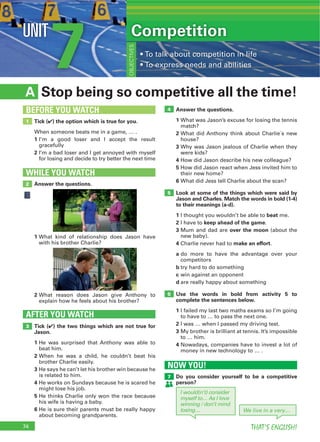 74 THAT’S ENGLISH!
7UNIT
Stop being so competitive all the time!A
Answer the questions.
1 What was Jason’s excuse for losing the tennis
match?
2 What did Anthony think about Charlie´s new
house?
3 Why was Jason jealous of Charlie when they
were kids?
4 How did Jason describe his new colleague?
5 How did Jason react when Jess invited him to
their new home?
6 What did Jess tell Charlie about the scan?
Look at some of the things which were said by
Jason and Charles. Match the words in bold (1-4)
to their meanings (a-d).
1 I thought you wouldn’t be able to beat me.
2 I have to keep ahead of the game.
3 Mum and dad are over the moon (about the
new baby).
4 Charlie never had to make an effort.
a do more to have the advantage over your
competitors
b try hard to do something
c win against an opponent
d are really happy about something
Use the words in bold from activity 5 to
complete the sentences below.
1 I failed my last two maths exams so I’m going
to have to … to pass the next one.
2 I was … when I passed my driving test.
3 My brother is brilliant at tennis. It’s impossible
to … him.
4 Nowadays, companies have to invest a lot of
money in new technology to … .
Tick (4) the two things which are not true for
Jason.
1 He was surprised that Anthony was able to
beat him.
2 When he was a child, he couldn’t beat his
brother Charlie easily.
3 He says he can’t let his brother win because he
is related to him.
4 He works on Sundays because he is scared he
might lose his job.
5 He thinks Charlie only won the race because
his wife is having a baby.
6 He is sure their parents must be really happy
about becoming grandparents.
AFTER YOU WATCH
3
4
5
6
Tick (4) the option which is true for you.
When someone beats me in a game, … .
1 I’m a good loser and I accept the result
gracefully
2 I’m a bad loser and I get annoyed with myself
for losing and decide to try better the next time
1
BEFORE YOU WATCH
Competition
OBJECTIVES
Answer the questions.
WHILE YOU WATCH
2
1 What kind of relationship does Jason have
with his brother Charlie?
2 What reason does Jason give Anthony to
explain how he feels about his brother?
NOW YOU!
Do you consider yourself to be a competitive
person?
7
I would(n’t) consider
myself to… As I love
winning / don’t mind
losing… We live in a very…
 