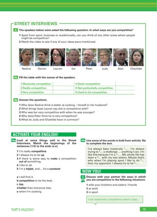 75THAT’S ENGLISH!
The speakers below were asked the following question: In what ways are you competitive?
1 Apart from sport, business or academically, can you think of any other areas where people
might be competitive?
2 Watch the video to see if any of your ideas were mentioned.
Fill the table with the names of the speakers.
1 Massively competitive 4 Quite competitive
2 Really competitive 5 Not particularly competitive
3 Very competitive 6 Used to be competitive
Answer the questions.
1 Who does Nadine think is better at cooking – herself or her husband?
2 What things does Lauren say she is competitive with?
3 Who was Ian very competitive with when he was younger?
4 Why does Peter think he is very competitive?
5 What do Judy and Charlotte have in common?
9b
9a
8
ACTIVATE YOUR ENGLISH!
Look at some things said in the Street
Interviews. Match the beginnings of the
sentences (1-5) to the ends (a-e).
1 I’m really competitive
2 I always try to be up
3 If there is some way to make a competition
out of something,
4 I like to do
5 I’m a triplet, and… it’s a constant
a I will find it.
b competition to be the best.
c top.
d better than everyone else.
e when I’m cooking.
10a
75
STREET INTERVIEWS
NOW YOU!
Discuss with your partner the ways in which
you are competitive in the following situations:
1 with your brothers and sisters / friends
2 at work
3 in sport
11
I am massively competitive when I play…
Use some of the words in bold from activity 10a
to complete the text.
Lauren Ian Peter JudyDarren Alan CharlotteNadine
10b
to complete the text.
I’ve always been massively 1… . I’m always
trying to 2… a challenge … anything I can. I’m
like this because I’m a 3… . My whole life has
been a 4… with my two sisters. Maybe that’s
why when I’m playing sport I like to do 5…
than my opponent. I always try to be 6… .
 