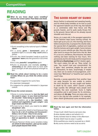 76 THAT’S ENGLISH!
Competition
What do you know about sumo wrestling?
Choose the correct option.Then listen and check.
READING
1 Sumo wrestling is the national sport of China /
Japan.
2 In a sumo game / tournament, pairs of
wrestlers fight in a circular ring / court called a
dohyo.
3 rikishi (wrestler) needs to push his
opponent / team onto the ground or out of the
ring.
4 It’s a very peaceful / competitive sport.
5 Sumo is physically and mentally exciting /
exhausting as the rikishi have to have both
great strength of will and physical strength to
win.
Read the article about training to be a sumo
wrestler. Where do you think the article comes
from?
1 a specialist magazine for sumo fans
2 a Japanese newspaper
3 a magazine for people interested in Japanese
culture
Choose the correct answers.
1 Kenzo is crying because he lost the fight and
the coach is angry / is very tired and has hurt
his shoulder / hates being an apprentice.
2 Sumo wrestlers eat a big breakfast / only
seafood and vegetables to gain weight / very
large meals and then rest.
3 rikishi, you need to be strict /
disciplined / slim.
4 Life for apprentice rikishi is hard because they
have to do a lot of cooking and housework /
follow a lot of rules / they’re too young.
5 Kenzo’s coach has never lost a tournament /
beat an apprentice to death / is dedicated to
sumo.
6
are afraid of strict teachers / give up too easily /
push people beyond their limits.
Read the text again and ﬁnd the information
below.
1 how much rikishi have to eat every day
2 what chanko nabe is and what’s in it
3 why trainees have to sleep in the afternoon
4 what rikishi have to wear in public
5 the qualities you need to succeed as a rikishi
6 why sumo trainers need to be so strict
2
4
3
76
1
66
The good heart of sumo
Kenzo Tashiro is exhausted and sweating heavily,
and his whole body trembles as he tries to push
his opponent Satoshi out of the ring. But Satoshi
is 10 centimetres taller than Kenzo and fifty
pounds heavier, and he quite easily throws him
to the ground. Kenzo falls on his already injured
shoulder and cries out.
Kenzo, at 17 years old, is the youngest apprentice
at the Taiomori heya (sumo training school). He
had to get up at 5:00 a.m. this morning, two hours
before everyone else, to prepare the chanko nabe,
the special dish of vegetables, seafood and meat
thatthe traineeseatto gain weight.Sumo trainees
must eat 10,000 calories per day; they also sleep
after lunch to ensure the food turns into fat. Now
it’s 11:00 a.m. and Kenzo, like everyone, has eaten
nothing and been training for four hours. He’s
persevered,buthisslimbodyandhisinexperience
put him at a disadvantage and he’s beaten again.
The coach makes him get up. ‘Stop crying’, he
says. ‘You mustn’t lose your concentration. Do
it again.’ And, somehow, despite the pain and
the exhaustion, he does. Surprisingly, or maybe
not, there are no words of encouragement, and I
never hear ‘Well done!’ or ‘Good for you!’ pass the
coach’s lips.
Recently, a young apprentice from another heya
ran away because he was unable to endure
the strict discipline. He was caught and beaten
to death by his coach, which caused a pretty
huge scandal. But although many people were
shocked, few were surprised. Sumo is highly
competitive and is well known for its strictness,
and above all, fair play. There are many rules, not
just in the ring but also outside it: for example,
when rikishi (professional sumo wrestlers) aren’t
 