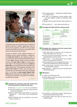 77THAT’S ENGLISH!
UNIT 7
77
Complete the sentences with the correct form
of the expressions in bold from the text.
1 Have you got what it takes to run a marathon?
2 I was very small for my age as a child and this
… when doing sports.
3 After he was beaten three times in a row, he
decided to … and retire from professional
boxing.
4 Some children will do anything to win and
have no sense of … .
3 a situation in which it’s a good / bad thing to
push people beyond their limits
4 a situation when you felt you were put at a
disadvantage
5
to a higher level.
6 He was an exceptional young athlete who
… for the highest number of Olympic gold
medals.
7 Neither team scored and the match ended in a
… .
8 If you want to … , you must never give up.
Complete the table with the missing words.
Complete the sentences with the correct form
of a word from activity 6a.
1 He’s often late for practice and he eats too
much chocolate: he’s not very … .
2 If you go to the tournament, you will … with
the best players in the world.
3 She’s very … : she never gives up no matter
how many times she’s beaten!
4 I had a terrible time as an apprentice; but I … it
all and the experience made me stronger.
5 My coach never married or had a family – he
… his whole life to sumo.
6 She was the … teacher I’ve ever had. We were
all terrified of her!
Talk about... .
1 a goal you achieved in life
2 a time when you’d had enough and wanted to
throw in the towel
5
6a
7
6b
TRACK 67
competing, they are required to wear a traditional
Japanese kimono in public. Apprentices have to
live and train together, and life for the youngest
is particularly hard since they are required to cook
and act as servants for the seniors.
I spoke to Kenzo’s coach, Yatsuko Taiomori. In
his youth he was a grand champion, a yokozuna,
and broke the record for the highest number of
successivewins:forsixmonthshedidn’tloseonce
or even draw! Taiomori thinks that few modern
trainees have got what it takes to become top-
class rikishi. ‘You need perseverance to achieve a
goalinlife,youneedwillpower;butespeciallyyou
need a good heart. Young people nowadays, they
throw in the towel too easily. They just give up.
I know how you westerners think, but remember
this: it’s not easy to push people beyond their
limits.We do itbecause ofour dedication to sumo.
The teacher’s strictness is his gift to his students.
It makes them strong.’
I’d never learnt to drive when I was
younger, my husband always drove.Then
one day, my husband had an accident and
couldn’t drive anymore. So, I had to learn.
I was 60 years old and absolutely terriﬁed.
But I didn’t throw in the towel...
Noun Verb Adjective
1 2
persevering
3
strict
endurance
4
enduring
competition /
competitor
5 6
dedication
7 8
discipline discipline
9
 