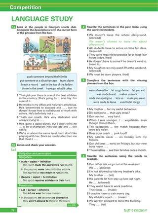 THAT’S ENGLISH!
Competition
78
LANGUAGE STUDY
Look at the people in George’s sports club.
Complete the descriptions with the correct form
of the phrases from the box.
1
in the country. She’s going to … one day. I’m
sure of it.
2 He works in my office and he’s very ambitious.
He’s determined to succeed and … , but he
doesn’t know how to collaborate or work with
others. He’s definitely not a … .
3
always trying to … .
4 He’s quite a good player, but I don’t think he
… to be a champion. He’s too lazy and … too
easily.
5 We’re at about the same level, but I don’t like
playing with her. She’s so much taller than me
that I feel it … .
Listen and check your answers.
1a
1b
2 Rewrite the sentences in the past tense using
the words in brackets.
1 We mustn’t leave the school playground.
(allowed)
We weren’t allowed to leave the school
playground.
2 All students have to arrive on time for class.
(required)
3
hours a day. (had)
4 He doesn’t have to come if he doesn’t want to.
(need to)
5
(allowed)
6 We must be team players. (had)
Complete the sentences with the missing
phrases from the box.
3
1 My mother … for my awful behaviour.
2 Did someone … that ugly dress?
3 Our teacher … very hard.
4 When I was younger, I … vegetables, even
though I hated them.
5
were too noisy.
6 Does your coach … junk food?
7 My parents never … on holiday with my
friends.
8 Our old boss … early on Fridays, but our new
boss never … .
9
Rewrite the sentences using the words in
brackets.
1 Our father lets us go out at the weekend.
We … . (allowed)
2 I’m not allowed to ride my brother’s bike.
My brother … . (let)
3 His parents let him stay up late last night.
He … . (allowed)
4
5 I used to have to train every day.
My athletics coach … . (make)
6 We weren’t allowed to leave the building.
4
68
push someone beyond their limits
put someone at a disadvantage team player
break a record get to the top of the ladder
throw in the towel have got what it takes
were allowed to let us go home let you eat
was made to eat makes us work
made me apologise lets us make you wear
were made to leave used to let me go
page 136
Obligation and permission
Obligation
Make + object + inﬁnitive
The coach made the apprentice run 10 kms.
In the passive, make takes inﬁnitive with to.
The apprentice was made to run 10 kms.
Require + object + to inﬁnitive
This sport requires athletes to train hard.
Permission
Let + person + inﬁnitive
She let me wear her new trainers.
In the passive, let becomes be allowed to.
They aren’t allowed to throw in the towel.
 
