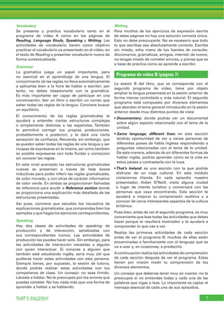 Vocabulary
Se presenta y practica vocabulario tanto en el
programa de vídeo A como en las páginas de
Reading, Language Study, Speaking y Writing. Las
actividades de vocabulario tienen como objetivo
practicar el vocabulario ya presentado en el vídeo, en
el texto de Reading o presentar vocabulario nuevo de
forma contextualizada.
Grammar
La gramática juega un papel importante, pero
no esencial en el aprendizaje de una lengua. El
conocimiento de las reglas no lleva automáticamente
a aplicarlas bien a la hora de hablar o escribir; por
tanto, no debes obsesionarte con la gramática.
Es más importante ser capaz de participar en una
conversación, leer un libro o escribir un correo que
saber todas las reglas de la lengua. Conviene buscar
un equilibrio.
El conocimiento de las reglas gramaticales te
ayudará a entender ciertas estructuras complejas
o simplemente distintas a las españolas. También
te permitirá corregir tus propias producciones,
probablemente a posteriori, y te dará una cierta
sensación de conﬁanza. Recuerda, sin embargo, que
se pueden saber todas las reglas de una lengua y ser
incapaz de expresarse en la misma, así como también
es posible expresarse con toda ﬂuidez y corrección
sin conocer las reglas.
En este nivel avanzado las estructuras gramaticales
nuevas se presentan a traves de help boxes
inductivas para poder inferir las reglas gramaticales,
de color morado, y con otras de carácter informativo
de color verde. En ambas se proporcionan llamadas
de referencia para acudir a Reference section donde
se proporciona una explicación más detallada de las
estructuras presentadas.
Así pues, conviene que estudies los recuadros de
explicaciones gramaticales, que comprendas bien los
ejemplos y que hagas los ejercicios correspondientes.
Speaking
Hay dos clases de actividades de speaking: de
producción y de interacción, señalizadas con
sus correspondientes iconos. Las actividades de
producción las puedes hacer solo. Sin embargo, para
las actividades de interacción necesitas a alguien
con quien interactuar. Si conoces a alguien que
también esté estudiando inglés, sería muy útil que
pudieras hacer estas actividades con esta persona.
Siempre tienes, por supuesto, la sesión de tutoría,
donde podrás realizar estas actividades con tus
compañeros de clase. Un consejo: no seas tímido.
Lánzate a hablar. No te preocupes por los errores que
puedas cometer. No hay nada más que una forma de
aprender a hablar y es hablando.
Writing
Para muchos de los ejercicios de expresión escrita
de estas páginas no hay una solución correcta única.
Esto no debe preocuparte. No es necesario que todo
lo que escribas sea absolutamente correcto. Escribe
sin miedo, echa mano de tus fuentes de consulta:
diccionarios, gramáticas, amigos, internet; de nuevo,
no tengas miedo de cometer errores, y piensa que es
a base de práctica como se aprende a escribir.
Programa de vídeo B (página 7)
La sesión B del libro, que se corresponde con el
segundo programa de vídeo, tiene por objeto
ampliar la lengua presentada en la sesión anterior de
forma menos controlada y más natural. El segundo
programa está compuesto por diversos elementos
que abordan el tema general introducido en la sesión
anterior desde muy distintos puntos de vista:
Documentary: donde podrás ver un documental
sobre algún aspecto relacionado con el tema de la
unidad.
Same language, different lives: en esta sección
tendrás oportunidad de ver a varias personas de
diferentes países de habla inglesa respondiendo a
preguntas relacionadas con el tema de la unidad.
De esta manera, además de oír diferentes formas de
hablar inglés, podrás aprender cómo es la vida en
estos países y contrastarla con la tuya.
That’s Ireland: es una sección con la que podrás
disfrutar de un viaje cultural. En este módulo
visitaremos Irlanda. En cada episodio nuestro
presentador, Aidan O’Neill, visita alguna ciudad
o lugar de interés turístico y conversará con las
personas que vaya encontrando. Esta sección te
ayudará a mejorar tu comprensión auditiva y a
conocer de cerca interesantes aspectos de la cultura
británica.
Pues bien, antes de ver el segundo programa, es muy
conveniente que leas todas las actividades que debes
hacer porque te resultará motivador y te ayudará a
comprender lo que vas a ver.
Realiza las primeras actividades de cada sección
antes de ver el programa B: muchas de ellas están
encaminadas a familiarizarte con el lenguaje que se
va a usar y, en ocasiones, a predecirlo.
A continuación realiza las actividades de comprensión
de cada sección después de ver el programa. Estas
tienen por misión medir tu comprensión de los
diversos elementos.
Un consejo que deberías tener muy en cuenta: no te
preocupes si no entiendes todas y cada una de las
palabras que oigas o leas. Lo importante es captar el
mensaje esencial de cada uno de sus episodios.
7THAT’S ENGLISH!
 