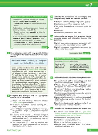THAT’S ENGLISH!
UNIT 7
Complete the dialogue with an appropriate
form of can or be able to.
A:
1been able to play this well?
B: Of course not! When I started learning, I 2…
play a single note.
A: So, if I’d started learning when I was younger,
do you think I might 3… play reasonably well
by now?
B: I believe most people 4… do most things if
they really try. It’s psychological. But if you
really believe you 5… do something, then of
course you 6… to do it.
A: Yes, that’s true; I 7… pass my driving test
because my mum encouraged me so much
that I believed I 8… do it.
Choose the correct option to modify the adverb.
1 He performed fairly / exceedingly well last
year, but we believe he could do better.
2 ‘Was he driving fast?’ ‘Pretty / Particularly fast,
I suppose, but he wasn’t over the speed limit.’
3 I just can’t believe how amazingly / rather
badly they played last night!
4 I only managed to pass the exam by working
exceptionally / quite hard.
5 We were talking quietly…, well perhaps not all
that / extremely quietly because the children
woke up!
6 We climbed extremely / quite carefully. If we
fell, we would be killed instantly.
Complete the sentences so they are true for you.
1 At school I was never able to… get better
marks in Maths than my best friend Lynne, but
I could always beat her in French.
2 I used to think everybody could…
3 When I was younger, I couldn’t…
4 Once in my life I was unable to…
5 Despite being quite poor when I first started
working, I was able to…
Listen to the expressions for encouraging and
congratulating. Mark the stressed syllables.
1
2
3 You really deserved that promotion, good for
you!
4 Good try!
5 Never mind, better luck next time.
Listen again and repeat. Pay attention to the
sentence stress and intonation. Answer the
questions.
1 Which expression expresses sympathy with
someone who has not performed well?
2 Which expression congratulates someone for
effort rather than result?
Read about a person with very special abilities
and complete the text with the verb forms from
the box.
5
6
8
9
7a
7b
69
69
Leslie Lemke was born blind and with brain
damage. As a child, he 1wasn’t even able to eat
by himself and he 2… speak. With the help of
his adopted mother, he learned to stand and
3… walk by the time he was 15. His mother
bought him a piano and he 4… soon play the
piano concerto
No 1 and astonished his parents by 5… to play
6… believe
their ears. But they soon discovered that Leslie
had a special gift: if he heard any piece of music
just once, he 7… play it perfectly. He is now a
well-known musician in the United States.
Pronunciation Guide page 148
79
Ability in the past: could vs was / were able to
To talk about a general ability in the past we
can use could or was / were able to.
I could / was able to run very fast when I was
young.
To talk about a particular success in the past we
can only use was / were able to.
Despite her injury, she was able to ﬁnish the
race that day.
In the negative we can use couldn’t, was / were
unable to, wasn’t / weren’t able to for both
general and particular ability in the past.
She was unable to / wasn’t able to / couldn’t
ﬁnish the race because she was injured.
page 136
wasn’t even able to couldn’t (x2) being able
could was finally able to was able to
Limiting and intensifying adverbs
page 137
limiting
fairly, pretty,
quite, not all
that, rather
intensifying
very, really, extremely,
exceptionally, particularly,
exceedingly, astonishingly,
remarkably, amazingly
 