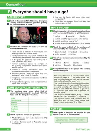 80 THAT’S ENGLISH!
Competition
B
Look at the picture ofWorld Gurning Champion,
Tommy Mattinson. What do you think gurning
is? Watch the video to check.
3 How do the Scots feel about their main
competition?
4 What does the speaker from India say their
national sport is like?
Decide if the sentences are true (4) or false (7).
Correct the false ones.
1
where you can do unusual things.
2
13th century, gets its name from the crab apples.
3 In the past, the peasants were only paid in
crab apples for their work.
4
the gurning competition because his father
wanted him to.
5
chances of winning the competition.
6 Becoming World Champion again this year
means he’s won a total of 16 times.
7
of years ago.
8
never been changed.
Match the words (1-3) to the deﬁnitions (a-c).If you
don’t know watch the video to get the answers!
1 hurling 2 seanchaí 3 craic
a an Irish word for a person who tells stories
b an Irish word that means ‘fun’
c a really old game, possibly the origin of hockey
Watch the video and tick (4) the sports which
are watched by the most people in Ireland.
1 Gaelic football 3 handball 5 rounders
2 ladies football 4 hurling
Tick (4) the topics which are mentioned by the
storyteller.
1 scholars 3 cities 5 saints 7 battles
2 warriors 4 people 6 landscape
Complete the story of the people who came to
Ireland from Spain.
THAT’S IRELAND
The speakers were asked what kind of
competitions their country excels at. Fill in the
table with the things they mention.
USA
South Africa
Ireland
Canada
Australia
Scotland
India
Watch again and answer the questions.
1
Olympic Games?
2 In which Olympic sport is Australia always
successful?
SAME LANGUAGE, DIFFERENT LIVES
3
4
2
5
6a
6b
6c
7
1
DOCUMENTARY
NOW YOU!
Everyone should have a go!
Far away, there was a country called Spain
which had been in 1… for many years. One
day eight brothers and their people decided
to travel to a beautiful green 2… .
invaders and so a 3
won and came to a 4
5… again to give them time to prepare for
another battle.
6… which
sank some boats, but didn’t 7… everyone.
have 8… that begin with ‘O’ or ‘Mac’.
What types of festivals are popular in your
country? Are any of them unusual?
There are many types of festivals in…
I think the most unusual one is the…
 
