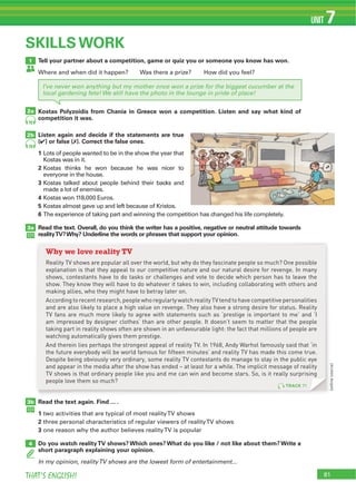 81THAT’S ENGLISH!
UNIT 7
Tell your partner about a competition, game or quiz you or someone you know has won.
Where and when did it happen? Was there a prize? How did you feel?
Kostas Polyzoidis from Chania in Greece won a competition. Listen and say what kind of
competition it was.
Listen again and decide if the statements are true
(4) or false (7). Correct the false ones.
1 Lots of people wanted to be in the show the year that
Kostas was in it.
2 Kostas thinks he won because he was nicer to
everyone in the house.
3 Kostas talked about people behind their backs and
made a lot of enemies.
4
5 Kostas almost gave up and left because of Kristos.
6
Read the text. Overall, do you think the writer has a positive, negative or neutral attitude towards
realityTV?Why? Underline the words or phrases that support your opinion.
1
2a
2b
3a
3b
4
SKILLS WORK
70
70
I’ve never won anything but my mother once won a prize for the biggest cucumber at the
local gardening fete! We still have the photo in the lounge in pride of place!
Read the text again. Find ... .
1
2
3
Do you watch realityTV shows? Which ones? What do you like / not like about them? Write a
short paragraph explaining your opinion.
In my opinion, realityTV shows are the lowest form of entertainment...
TRACK 71
Why we love reality TV
Reality TV shows are popular all over the world, but why do they fascinate people so much? One possible
explanation is that they appeal to our competitive nature and our natural desire for revenge. In many
shows, contestants have to do tasks or challenges and vote to decide which person has to leave the
show. They know they will have to do whatever it takes to win, including collaborating with others and
making allies, who they might have to betray later on.
According to recent research, people who regularly watch reality TV tend to have competitive personalities
and are also likely to place a high value on revenge. They also have a strong desire for status. Reality
TV fans are much more likely to agree with statements such as ‘prestige is important to me’ and ‘I
am impressed by designer clothes’ than are other people. It doesn’t seem to matter that the people
taking part in reality shows often are shown in an unfavourable light: the fact that millions of people are
watching automatically gives them prestige.
And therein lies perhaps the strongest appeal of reality TV. In 1968, Andy Warhol famously said that ‘in
the future everybody will be world famous for fifteen minutes’ and reality TV has made this come true.
Despite being obviously very ordinary, some reality TV contestants do manage to stay in the public eye
and appear in the media after the show has ended – at least for a while. The implicit message of reality
TV shows is that ordinary people like you and me can win and become stars. So, is it really surprising
people love them so much?
(onlinesource)
 