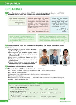 82 THAT’S ENGLISH!
Competition
SPEAKING
Read the quotes about competition. Which quotes do you agree or disagree with? Which
appeals to you the most? Why? Discuss your answers with a partner.
1
72
72
Listen to Patricia, Gerry and Rupert talking about their past regrets. Choose the correct
answers.
1 personal /
professional regrets.
2 Patricia regrets that she tried so hard / didn’t
try hard enough to do something about a
difficult situation.
3 Gerry wishes that Patricia / Rupert hadn’t left.
4 He believes that he overvalued / undervalued
Rupert’s ability.
5 Rupert feels unhappy about the way he’s
treated people / the way he’s been treated.
Listen again and complete the sentences.
1 I wish I … behaved differently. If only I hadn’t … so naive!
2 I … realised what was happening much earlier and I … tried to do something.
3
4 If I’d known what Rupert was really like, I ... never … promoted him.
5 I wish I … so ambitious.
6 If I’d realised how lonely I would feel, I … more effort to build relationships with my colleagues.
7 I really … Patricia the way I did.
2a
2b
I think the quote from Sean Covey is very
true. In order to be the best at something
we just have to beat the other people we
are competing with.
Actually, I don’t agree at all.The world is a
very large place and there’s always someone
somewhere who’s better than you, even if you
haven’t met them or even heard of them.
Never compete with someone
who has nothing to lose.
BALTASAR GRACIÁN
(Jesuit priest)
Instead of playing to win, I was playing
not to lose. It reminds me of the story
I once heard about two friends being
chased by a bear, when one turned to
the other and said, ‘I just realised that
I don’t need to outrun the bear; I only
need to outrun you.’
SEAN COVEY
The 7 Habits Of Highly Effective Teens
Anytime you find someone
more successful than you are,
especially when you’re both
engaged in the same business
– you know they’re doing
something that you aren’t.
MALCOLM X
The Autobiography of
Malcolm X
Expressing past regrets
There are three main ways to express regrets in the past:
I wish or If only + past perfect
I wish I hadn’t accepted this job. If only I hadn’t accepted this job.
should have + past participle
He shouldn’t have given the promotion to Rupert. He should have had better judgement.
regret + -ing / noun
I regret leaving / having left my previous job. I regret the way I treated her.
page 137
Patricia Gerry Rupert
 
