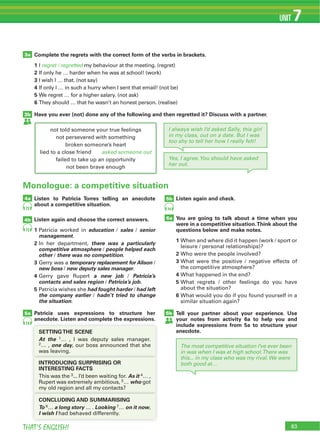83THAT’S ENGLISH!
UNIT 7
73
74
73
74
Complete the regrets with the correct form of the verbs in brackets.
1 I regret / regretted my behaviour at the meeting. (regret)
2 If only he … harder when he was at school! (work)
3 I wish I … that. (not say)
4 If only I … in such a hurry when I sent that email! (not be)
5 We regret … for a higher salary. (not ask)
6
Have you ever (not) done any of the following and then regretted it? Discuss with a partner.
3a
3b
not told someone your true feelings
not persevered with something
broken someone’s heart
lied to a close friend asked someone out
failed to take up an opportunity
not been brave enough
4a
4b
5b
5a
6a
Monologue: a competitive situation
Listen to Patricia Torres telling an anecdote
about a competitive situation.
Listen again and choose the correct answers.
1 Patricia worked in education / sales / senior
management.
2 In her department, there was a particularly
competitive atmosphere / people helped each
other / there was no competition.
3 Gerry was a temporary replacement for Alison /
new boss / new deputy sales manager.
4 Gerry gave Rupert a new job / Patricia’s
contacts and sales region / Patricia’s job.
5 Patricia wishes she had fought harder / had left
the company earlier / hadn’t tried to change
the situation.
Patricia uses expressions to structure her
anecdote. Listen and complete the expressions.
Listen again and check.
You are going to talk about a time when you
were in a competitive situation.Think about the
questions below and make notes.
1 When and where did it happen (work / sport or
leisure / personal relationships)?
2 Who were the people involved?
3 What were the positive / negative effects of
the competitive atmosphere?
4 What happened in the end?
5 What regrets / other feelings do you have
about the situation?
6 What would you do if you found yourself in a
similar situation again?
Tell your partner about your experience. Use
your notes from activity 6a to help you and
include expressions from 5a to structure your
anecdote.SETTINGTHE SCENE
At the 1… , I was deputy sales manager.
2… , one day, our boss announced that she
was leaving.was leaving.
INTRODUCING SURPRISING OR
INTERESTING FACTS
3... I’d been waiting for. As it 4… ,
Rupert was extremely ambitious, 5… who got
my old region and all my contacts?my old region and all my contacts?
CONCLUDING AND SUMMARISING
To 6… a long story … . Looking 7… on it now,
I wish I had behaved differently.
I always wish I’d asked Sally, this girl
in my class, out on a date. But I was
too shy to tell her how I really felt!
Yes, I agree.You should have asked
her out.
6b
The most competitive situation I’ve ever been
in was when I was at high school.There was
this... in my class who was my rival.We were
both good at…
 