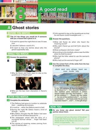84 THAT’S ENGLISH!
NOW YOU!
Do you know any ghost stories? Tell your
partner about them.
6
8UNIT
Ghost storiesA
7 Colin wanted to stay at the guesthouse so that
he and Karen could investigate and … .
Answer the questions.
1 What did Karen do when she heard the
moaning sound?
2 Why didn’t Karen go and tell Colin about the
sound?
3 What confession did Colin make?
4 According to the landlady, where was the killer
when he told his story?
5 Why had the killer asked to use the woman’s
phone?
6 Who had cut the woman’s finger off?
Use the correct form of the verbs from the box
to complete the story.
Complete the sentences.
1 The Daltons had gone to London to celebrate
their ... wedding anniversary.
2 It must’ve ... when the Daltons went to bed.
3 During the night Mr Dalton heard a kind of
strange … sound.
4 Mrs Dalton thought that Mr Dalton had seen
the face at the window because he … .
5 The newspaper article told the story of a
murdered woman whose … finger had been
cut off.
6 The stories of moaning noises coming from
room 6 started after … .
AFTER YOU WATCH
3
5
4
Tick (4) the things you would do if someone
told you a house had a ghost in it.
1 I’d want to spend the night there to see if it was
true.
2 I wouldn’t believe a word of it.
3 I’d want to hear any stories about who the
ghost supposedly was.
1
BEFORE YOU WATCH
A good read
OBJECTIVES
Answer the questions.
WHILE YOU WATCH
2
1 Why do Karen and Colin want to stay at the
guesthouse in Hazel Lane?
2 Who are the two main characters in Karen’s
story?
attack send carry whisper haunt see
moan murder help
I’m going to tell you the story of the ghost
of the little Raimunda. On the corner of
Alcalá Street is the Palacio de Linares
which is supposedly… by…
In the 18th century, 46 Spanish soldiers 1…
to Scotland to 2… the Jacobite Rebellion.
The soldiers were stationed in Eilean
Donan Castle. One day, the English 3… and
all the soldiers 4… . People say the castle
5… by one of the soldiers who 6… on many
an occasion 7… his head under his arm and
has been heard 8… and 9… in the gift shop!
 