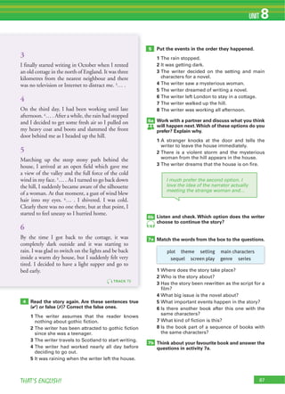 87THAT’S ENGLISH!
UNIT 8
87
Read the story again. Are these sentences true
(4) or false (7)? Correct the false ones.
1 The writer assumes that the reader knows
nothing about gothic fiction.
2 The writer has been attracted to gothic fiction
since she was a teenager.
3 The writer travels to Scotland to start writing.
4 The writer had worked nearly all day before
deciding to go out.
5 It was raining when the writer left the house.
Put the events in the order they happened.
1 The rain stopped.
2 It was getting dark.
3 The writer decided on the setting and main
characters for a novel.
4 The writer saw a mysterious woman.
5 The writer dreamed of writing a novel.
6 The writer left London to stay in a cottage.
7 The writer walked up the hill.
8 The writer was working all afternoon.
Work with a partner and discuss what you think
will happen next.Which of these options do you
prefer? Explain why.
1 A stranger knocks at the door and tells the
writer to leave the house immediately.
2 There is a violent storm and the mysterious
woman from the hill appears in the house.
3 The writer dreams that the house is on fire.
Listen and check. Which option does the writer
choose to continue the story?
Match the words from the box to the questions.
1 Where does the story take place?
2 Who is the story about?
3 Has the story been rewritten as the script for a
film?
4 What big issue is the novel about?
5 What important events happen in the story?
6 Is there another book after this one with the
same characters?
7 What kind of fiction is this?
8 Is the book part of a sequence of books with
the same characters?
Think about your favourite book and answer the
questions in activity 7a.
4
5
6a
7a
6b
7b
76
TRACK 75
3
I finally started writing in October when I rented
an old cottage in the north of England. It was three
kilometres from the nearest neighbour and there
was no television or Internet to distract me. 3… .
4
On the third day, I had been working until late
afternoon. 4… . After a while, the rain had stopped
and I decided to get some fresh air so I pulled on
my heavy coat and boots and slammed the front
door behind me as I headed up the hill.
5
Marching up the steep stony path behind the
house, I arrived at an open field which gave me
a view of the valley and the full force of the cold
wind in my face. 5… . As I turned to go back down
the hill, I suddenly became aware of the silhouette
of a woman. At that moment, a gust of wind blew
hair into my eyes. 6… . I shivered. I was cold.
Clearly there was no one there, but at that point, I
started to feel uneasy so I hurried home.
6
By the time I got back to the cottage, it was
completely dark outside and it was starting to
rain. I was glad to switch on the lights and be back
inside a warm dry house, but I suddenly felt very
tired. I decided to have a light supper and go to
bed early.
I much prefer the second option. I
love the idea of the narrator actually
meeting the strange woman and…
plot theme setting main characters
sequel screen play genre series
 