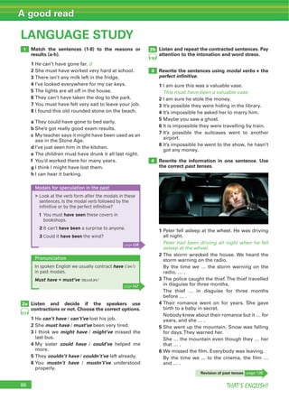 THAT’S ENGLISH!
A good read
88
LANGUAGE STUDY
Match the sentences (1-8) to the reasons or
results (a-h).
1 He can’t have gone far. d
2 She must have worked very hard at school.
3 There isn’t any milk left in the fridge.
4 I’ve looked everywhere for my car keys.
5 The lights are all off in the house.
6 They can’t have taken the dog to the park.
7 You must have felt very sad to leave your job.
8 I found this old rounded stone on the beach.
a They could have gone to bed early.
b She’s got really good exam results.
c My teacher says it might have been used as an
axe in the Stone Age.
d I’ve just seen him in the kitchen.
e The children must have drunk it all last night.
f You’d worked there for many years.
g I think I might have lost them.
h I can hear it barking.
Listen and repeat the contracted sentences. Pay
attention to the intonation and word stress.
Rewrite the sentences using modal verbs + the
perfect inﬁnitive.
1 I am sure this was a valuable vase.
This must have been a valuable vase.
2 I am sure he stole the money.
3 It’s possible they were hiding in the library.
4 It’s impossible he asked her to marry him.
5 Maybe you saw a ghost.
6 It is impossible they were travelling by train.
7 It’s possible the suitcases went to another
airport.
8 It’s impossible he went to the show, he hasn’t
got any money.
Rewrite the information in one sentence. Use
the correct past tenses.
1 Peter fell asleep at the wheel. He was driving
all night.
Peter had been driving all night when he fell
asleep at the wheel.
2 The storm wrecked the house. We heard the
storm warning on the radio.
By the time we … the storm warning on the
radio, … .
3 The police caught the thief.The thief travelled
in disguise for three months.
The thief … in disguise for three months
before … .
4 Their romance went on for years. She gave
birth to a baby in secret.
Nobody knew about their romance but it … for
years, and she … .
5 She went up the mountain. Snow was falling
for days.They warned her.
She … the mountain even though they … her
that … .
6 We missed the film. Everybody was leaving.
By the time we ... to the cinema, the film …
and … .
Listen and decide if the speakers use
contractions or not. Choose the correct options.
1 He can’t have / can’t’ve lost his job.
2 She must have / must’ve been very tired.
3 I think we might have / might’ve missed the
last bus.
4 My sister could have / could’ve helped me
more.
5 They couldn’t have / couldn’t’ve left already.
6 You mustn’t have / mustn’t’ve understood
properly.
1
2a
3
4
2b
77
78
Modals for speculation in the past
▶Look at the verb form after the modals in these
sentences. Is the modal verb followed by the
inﬁnitive or by the perfect inﬁnitive?
1 You must have seen these covers in
bookshops.
2 It can’t have been a surprise to anyone.
3 Could it have been the wind?
Revision of past tenses page 138
page 138
Pronunciation
In spoken English we usually contract have (/əv/)
in past modals.
Must have = must’ve /mʌstəv/
page 147
 