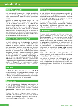 Skills Work (página 8)
Esta página está reservada para trabajar las distintas
destrezas de listening, reading, speaking y writing de
forma integrada y con temas alusivos al tópico de la
unidad.
Algunas de estas actividades pueden ser más
abiertas y menos controladas que las de las sesiones
A y B. No debes preocuparte si no sabes si has
resuelto bien la actividad o no. El mismo hecho de
realizarla te ha servido para mucho. Como muchas
otras cosas de la vida, una lengua se aprende
practicándola y cometiendo errores. No obstante, la
tutoría presencial puede ser un buen momento para
preguntar tus dudas y practicar las actividades orales
de esta sección con tus compañeros.
Writing / Speaking (páginas 9 y 10)
En estos módulos del nivel avanzado se alternan
cada dos unidades dos páginas dedicadas a las
destrezas de writing o speaking. En ellas se incluirán
actividades para analizar textos escritos u orales
(forma y estructura) y el lenguaje y funciones
utilizados en ellos. Al ﬁnal de cada sección el alumno
tendrá que producir o bien un texto escrito basado
en el tipo de texto trabajado en la sección o bien un
texto oral que será un monólogo o un diálogo. Al
ﬁnal del libro se podrá consultar la sección de Writing
Reference, que incluirá los distintos tipos de textos
trabajados en las unidades dedicadas a writing. En la
sección de Answer Key se proporcionarán modelos
para orientar en las producciones orales y escritas.
Self Tests
Al ﬁnal del libro se incluyen los Self Tests
correspondientes a cada una de las unidades. Estas
páginas te dan la oportunidad de que te autoevalúes
y repases los contenidos fundamentales de la unidad
a través de distintos tipos de actividades.
Revision units
En este módulo se han elaborado dos unidades de
revisión. Revision Unit 1, después de la unidad 4, revisa
los contenidos de las cuatro primeras unidades.
Revision Unit 2, después de la unidad 9, revisa las
cinco restantes.
Constan de cuatro páginas para repasar y
consolidar los contenidos principales del módulo.
Incluyen actividades de gramática, vocabulario y
pronunciación, y práctica de las 4 destrezas.
Unit 10 Exams
Al ﬁnal del libro también se incluye una unidad de
examen destinada a preparar el examen de ﬁnal de
módulo. Plantea un modelo de examen por destrezas
similar al que se propone en las Escuelas de Idiomas
de algunas Comunidades Autónomas.
En esta unidad, además de trabajar las cuatro
destrezas, se proporcionan actividades y consejos
que ayudan a desarrollar estrategias para mejor
enfrentar las distintas partes del examen.
Reference Section
En este nivel avanzado también se incluye una
sección completa al ﬁnal del libro que se llama
Reference Section. En ella puedes encontrar los Self
Tests correspondientes a cada una de las unidades,
breves explicaciones de gramática, una sección
de Writing con modelos de los distintos tipos de
textos trabajados en las unidades, una breve guía
de pronunciación y la lista de verbos irregulares.
Finalmente, la sección de Answer Key te puede
ayudar para autocorregirte las actividades de las
unidades.
Todos estos elementos están pensados para
proporcionarte la ayuda necesaria con las estructuras
y el vocabulario de cada unidad.
Por último, un consejo muy importante para que
puedas tener éxito con el curso That’s English!:
asiste a las sesiones de tutoría con regularidad. Son
fundamentales para el desarrollo de tu competencia
comunicativa.
IntroductionIntroduction
THAT’S ENGLISH!8
 