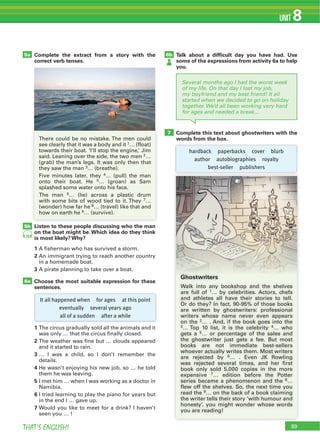 THAT’S ENGLISH!
UNIT 8
Several months ago I had the worst week
of my life. On that day I lost my job,
my boyfriend and my best friend! It all
started when we decided to go on holiday
together. We’d all been working very hard
for ages and needed a break…
Listen to these people discussing who the man
on the boat might be. Which idea do they think
is most likely? Why?
1 A fisherman who has survived a storm.
2 An immigrant trying to reach another country
in a homemade boat.
3 A pirate planning to take over a boat.
Choose the most suitable expression for these
sentences.
1 The circus gradually sold all the animals and it
was only … that the circus finally closed.
2 The weather was fine but … clouds appeared
and it started to rain.
3 … I was a child, so I don’t remember the
details.
4 He wasn’t enjoying his new job, so … he told
them he was leaving.
5 I met him … when I was working as a doctor in
Namibia.
6 I tried learning to play the piano for years but
in the end I … gave up.
7 Would you like to meet for a drink? I haven’t
seen you … !
Complete the extract from a story with the
correct verb tenses.
Talk about a difﬁcult day you have had. Use
some of the expressions from activity 6a to help
you.
Complete this text about ghostwriters with the
words from the box.
5b
6a
5a 6b
7
There could be no mistake. The men could
see clearly that it was a body and it 1… (float)
towards their boat. ‘I’ll stop the engine,’ Jim
said. Leaning over the side, the two men 2…
(grab) the man’s legs. It was only then that
they saw the man 3… (breathe).
Five minutes later, they 4… (pull) the man
onto their boat. He 5… (groan) as Sam
splashed some water onto his face.
The man 6… (lie) across a plastic drum
with some bits of wood tied to it. They 7…
(wonder) how far he 8… (travel) like that and
how on earth he 9… (survive).
89
79
It all happened when for ages at this point
eventually several years ago
all of a sudden after a while
hardback paperbacks cover blurb
author autobiographies royalty
best-seller publishers
Ghostwriters
Walk into any bookshop and the shelves
are full of 1… by celebrities. Actors, chefs
and athletes all have their stories to tell.
Or do they? In fact, 90-95% of those books
are written by ghostwriters: professional
writers whose name never even appears
on the 2… . And, if the book goes into the
3… Top 10 list, it is the celebrity 4… who
gets a 5… or percentage of the sales and
the ghostwriter just gets a fee. But most
books are not immediate best-sellers
whoever actually writes them. Most writers
are rejected by 6… . Even JK Rowling
was rejected several times, and her first
book only sold 5,000 copies in the more
expensive 7… edition before the Potter
series became a phenomenon and the 8…
flew off the shelves. So, the next time you
read the 9… on the back of a book claiming
the writer tells their story ‘with humour and
honesty’, you might wonder whose words
you are reading!
 