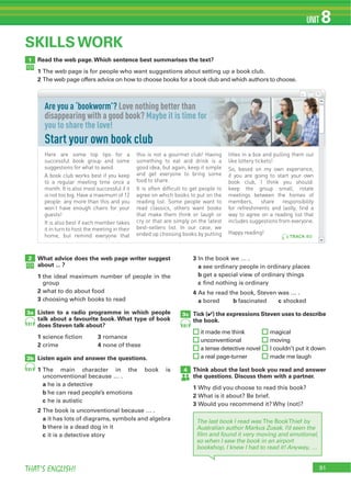91THAT’S ENGLISH!
UNIT 8
Read the web page.Which sentence best summarises the text?
1 The web page is for people who want suggestions about setting up a book club.
2 The web page offers advice on how to choose books for a book club and which authors to choose.
1
SKILLS WORK
What advice does the web page writer suggest
about ... ?
1 the ideal maximum number of people in the
group
2 what to do about food
3 choosing which books to read
Listen to a radio programme in which people
talk about a favourite book. What type of book
does Steven talk about?
1 science fiction 3 romance
2 crime 4 none of these
Listen again and answer the questions.
1 The main character in the book is
unconventional because … .
a he is a detective
b he can read people’s emotions
c he is autistic
2 The book is unconventional because … .
a it has lots of diagrams, symbols and algebra
b there is a dead dog in it
c it is a detective story
3 In the book we … .
a see ordinary people in ordinary places
b get a special view of ordinary things
c find nothing is ordinary
4 As he read the book, Steven was … .
a bored b fascinated c shocked
Tick (4) the expressions Steven uses to describe
the book.
it made me think magical
unconventional moving
a tense detective novel I couldn’t put it down
a real page-turner made me laugh
Think about the last book you read and answer
the questions. Discuss them with a partner.
1 Why did you choose to read this book?
2 What is it about? Be brief.
3 Would you recommend it? Why (not)?
2
3a
3b
81
The last book I read was The BookThief by
Australian author Markus Zusak. I’d seen the
ﬁlm and found it very moving and emotional,
so when I saw the book in an airport
bookshop, I knew I had to read it! Anyway, …
4
3c
8181
Here are some top tips for a
successful book group and some
suggestions for what to avoid.
A book club works best if you keep
to a regular meeting time once a
month. It is also most successful if it
is not too big. Have a maximum of 12
people: any more than this and you
won’t have enough chairs for your
guests!
It is also best if each member takes
it in turn to host the meeting in their
home, but remind everyone that
this is not a gourmet club! Having
something to eat and drink is a
good idea, but again, keep it simple
and get everyone to bring some
food to share.
It is often difficult to get people to
agree on which books to put on the
reading list. Some people want to
read classics, others want books
that make them think or laugh or
cry or that are simply on the latest
best-sellers list. In our case, we
ended up choosing books by putting
titles in a box and pulling them out
like lottery tickets!
So, based on my own experience,
if you are going to start your own
book club, I think you should:
keep the group small, rotate
meetings between the homes of
members, share responsibility
for refreshments and lastly, find a
way to agree on a reading list that
includes suggestions from everyone.
Happy reading!
Are you a ‘bookworm’? Love nothing better than
disappearing with a good book? Maybe it is time for
you to share the love!
Start your own book club
TRACK 80
 