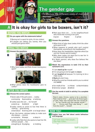 94 THAT’S ENGLISH!
9UNIT The gender gap
OBJECTIVES
It is okay for girls to be boxers, isn’t it?A
6
a b c
Answer the questions.
1
2
3
4
5
Match the expressions in bold (1-5) to their
synonyms (a-e).
1 stand up for
2 put down
3 laughed at
4 Real
5
sexist
a c e
b d
Use the words in bold in activity 5 to complete
the text.Choose the correct option.
1
a b c
2
a b c
3
a b c
4
a b c
5
a b c
AFTER YOU WATCH
3
5
4
6
Do you agree with the statements below?
1
2
1
BEFORE YOU WATCH
Answer the questions.
WHILE YOU WATCH
2
1
2
NOW YOU!
Explain how you feel about sexist behaviour
and language.
7
I get really angry when people…
I also hate it when…
1
2 3
4
5
 