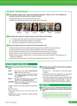 95THAT’S ENGLISH!
ACTIVATE YOUR ENGLISH!
10a
95
STREET INTERVIEWS
Match the words in bold (1-4) to their meanings
(a-d).
Jude: 1stay-at-home
dads
Lauren:
2entrepreneurs
Karen:
3push boundaries further
Charlotte:
4atrocious
a
b
c
d
The speakers below were asked the following question: What are the main differences
between women and men’s roles in today’s society?
1
2
Complete the sentences with the names of Jude, Peter and Charlotte.
1
2
3
Are the sentences true (4) or false (7)? Correct the false ones.
1
2
3
4
5
6
9b
9a
8
10b Use the words in bold in activity 10a to complete
the sentences below.
1
2
3
NOW YOU!
11 Have you ever been or felt discriminated against
for gender reasons? Do you know anyone who
has?
As I’m a man, I’ve never felt discriminated
against for gender reasons, but my sister…
 