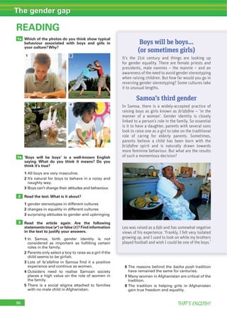 96 THAT’S ENGLISH!
The gender gap
Which of the photos do you think show typical
behaviour associated with boys and girls in
your culture? Why?
‘Boys will be boys’ is a well-known English
saying. What do you think it means? Do you
think it’s true?
1
2
3
Read the text.What is it about?
1
2
3
Read the article again. Are the following
statements true (4) or false (7)? Find information
in the text to justify your answers.
1
2
3 fa’afafine
4
5
READING
3
1a
1b
2
6 bacha posh
7
8
Boys will be boys...
(or sometimes girls)
It’s the 21st century and things are looking up
for gender equality. There are female priests and
presidents, male nannies – the mannie – and an
awareness of the need to avoid gender stereotyping
when raising children. But how far would you go in
reversing gender stereotyping? Some cultures take
it to unusual lengths.
Samoa’s third gender
In Samoa, there is a widely-accepted practice of
raising boys as girls known as fa’afaﬁne – ‘in the
manner of a woman’. Gender identity is closely
linked to a person’s role in the family. So essential
is it to have a daughter, parents with several sons
look to raise one as a girl to take on the traditional
role of caring for elderly parents. Sometimes,
parents believe a child has been born with the
fa’afaﬁne spirit and is naturally drawn towards
more feminine behaviour. But what are the results
of such a momentous decision?
Leo was raised as a fafa and has somewhat negative
views of his experience. ‘Frankly, I felt very isolated
growing up, and I used to look on while my brothers
played football and wish I could be one of the boys.’
3
4
1
2
 