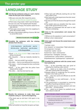 98 THAT’S ENGLISH!
The gender gap
98
LANGUAGE STUDY
1
2
4c
4a
4b
3
is the importance was the wind was he
did she arrive had he lied was the place
is the drug problem
Join the two sentences using so / such + that to
make the ﬁrst part more emphatic.
1
We were so late that we missed the plane.
2
3
4
5
6
Complete the sentences with the missing
phrases from the box.
Rewrite the sentences to make them more
emphatic using so / such at the beginning.
1
So old was the book that it fell apart in my
hands.
2
1 is the drug problem
2
3
4
5
6
7
3
4
5
6
7
Listen to the conversations and answer the
questions.
1
2
Listen again and choose the correct terms used
nowadays.
1
2
3
4
5
6
7
8
Complete the sentences with the correct word
from activity 4b.
1
2
3
4
5
Titanic
6
7
8
Revision of so and such + that
84
84
Questions for effect: rhetorical questions
▶Which is more dramatic and emphatic?
1 We don’t know what the results of such a
momentous decision are.
2 What are the results of such a momentous
decision?
page 140
Inversion after so and such
After so and such, an afﬁrmative sentence
structure is replaced by the question form
(auxiliary + subject + main verb).
So essential is it to have a daughter that
parents decide to raise one son as a girl.
Such is the importance of having a son in
some male-dominated cultures that parents
will disguise girls as boys.
page 140
 