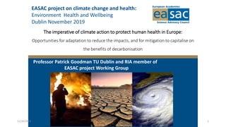 The imperative of climate action to protect human health in Europe:
Opportunities for adaptation to reduce the impacts, and for mitigation to capitalise on
the benefits of decarbonisation
Professor Patrick Goodman TU Dublin and RIA member of
EASAC project Working Group
EASAC project on climate change and health:
Environment Health and Wellbeing
Dublin November 2019
11/26/2019 1
 