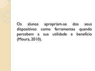 Os alunos apropriam-se dos seus
dispositivos como ferramentas quando
percebem a sua utilidade e benefício
(Moura, 2010).
 