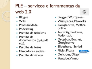 PLE – serviços e ferramentas da
web 2.0
 Blogue
 Wiki
 Produtividade
 Podcasting
 Partilha de ficheiros
 Partilha de
documentos (ppt, pdf,
etc).
 Partilha de fotos
 Marcadores sociais
 Partilha de vídeos
 Blogger,Wordpress
 Wikispaces, Pbworks
 Googledrive, Moffice
online
 Audacity, Podbean,
Podomatic
 Dropbox, Boxnet,
Googledrive
 Slideshare, Scribd
 Flickr, Picasa
 Delicious, Diigo
 Youtube,Vimeo
 