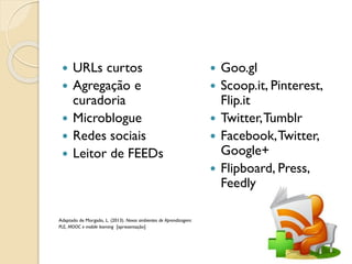  URLs curtos
 Agregação e
curadoria
 Microblogue
 Redes sociais
 Leitor de FEEDs
Adaptado de Morgado, L. (2013). Novos ambientes de Aprendizagem:
PLE, MOOC e mobile learning [apresentação]
 Goo.gl
 Scoop.it, Pinterest,
Flip.it
 Twitter,Tumblr
 Facebook,Twitter,
Google+
 Flipboard, Press,
Feedly
 