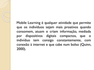 Mobile Learning é qualquer atividade que permite
que os indivíduos sejam mais proativos quando
consomem, atuam e criam informação, mediada
por dispositivos digitais compactos, que o
indivíduo tem consigo constantemente, com
conexão à internet e que cabe num bolso (Quinn,
2000).
 
