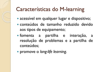 Características do M-learning
 acessível em qualquer lugar e dispositivo;
 conteúdos de tamanho reduzido devido
aos tipos de equipamento;
 fomenta a partilha e interação, a
resolução de problemas e a partilha de
conteúdos;
 promove o long-life learning.
 