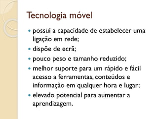 Tecnologia móvel
 possui a capacidade de estabelecer uma
ligação em rede;
 dispõe de ecrã;
 pouco peso e tamanho reduzido;
 melhor suporte para um rápido e fácil
acesso a ferramentas, conteúdos e
informação em qualquer hora e lugar;
 elevado potencial para aumentar a
aprendizagem.
 