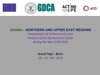 GHANA – NORTHERN AND UPPER EAST REGIONS
Presentation of Achievements and
Analysis of the Agropastoral Sector
during the Year 2018-2019
Grand Popo - Benin
18 – 22, Nov. 2019
 